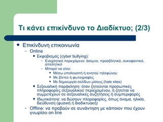 Τι κάνει επικίνδυνο το Διαδίκτυο; (2/3)

   Επικίνδυνη επικοινωνία
    –   Online
            Εκφοβισμός (cyber bullying):
               – Ενοχλητικό περιεχόμενο: άσεμνο, προσβλητικό, συκοφαντικό,
                 απειλητικό
               – Μπορεί να γίνει:
                    Μέσω υπολογιστή ή κινητού τηλεφώνου
                    Με βίντεο ή φωτογραφίες
                    Με δημιουργία σελίδων μίσους (hate sites)

            Σεξουαλική παράκληση: όταν ζητούνται προσωπικές
             πληροφορίες σεξουαλικού περιεχομένου, ή ζητείται να
             συμμετέχουν σε σεξουαλικές συζητήσεις ή συμπεριφορές
            Ιδιωτικότητα: να δώσουν πληροφορίες, όπως όνομα, ηλικία,
             διεύθυνση (φυσική ή διαδικτυακή)
    –   Offline: να προβούν σε συνάντηση με κάποιον που έχουν
        γνωρίσει on line
 