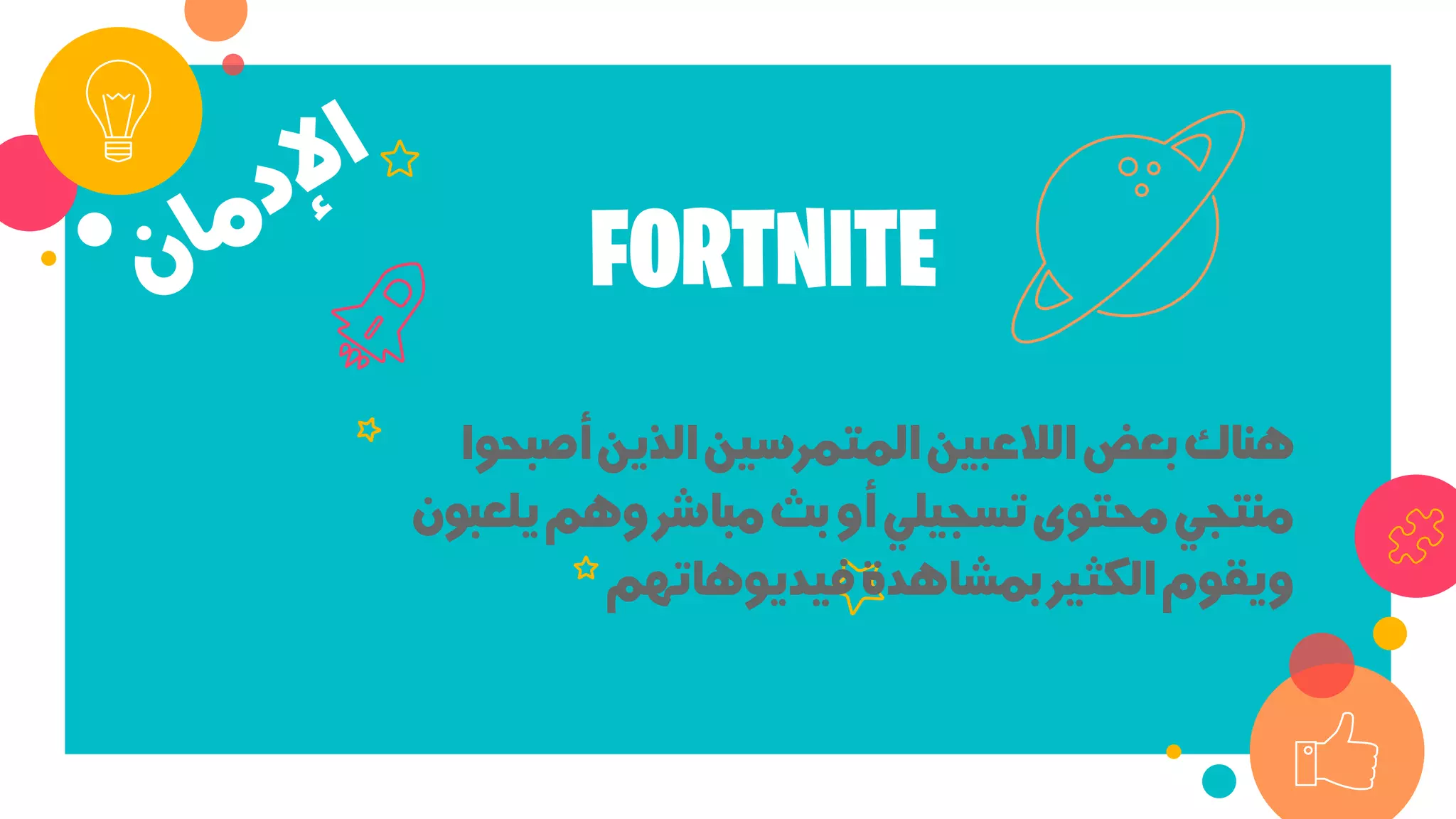 ‫أﺻﺒ‬‫اﻟﺬﻳﻦ‬‫اﻟﻤﺘﻤﺮﺳﻴﻦ‬‫اﻟﻼﻋﺒﻴﻦ‬‫ﺑﻌﺾ‬‫ﻫﻨﺎك‬‫ﺤﻮا‬
‫ﻳﻠ‬‫وﻫﻢ‬‫ﻣﺒﺎﺷﺮ‬‫ﺑﺚ‬‫أو‬‫ﺗﺴﺠﻴﻠﻲ‬‫ﻣﺤﺘﻮى‬‫ﻣﻨﺘﺠﻲ‬‫ﻌﺒﻮن‬
‫ﻓﻴﺪﻳﻮﻫﺎﺗﻬﻢ‬‫ﺑﻤﺸﺎﻫﺪة‬‫اﻟﻜﺜﻴﺮ‬‫وﻳﻘﻮم‬
FORTNITE
 