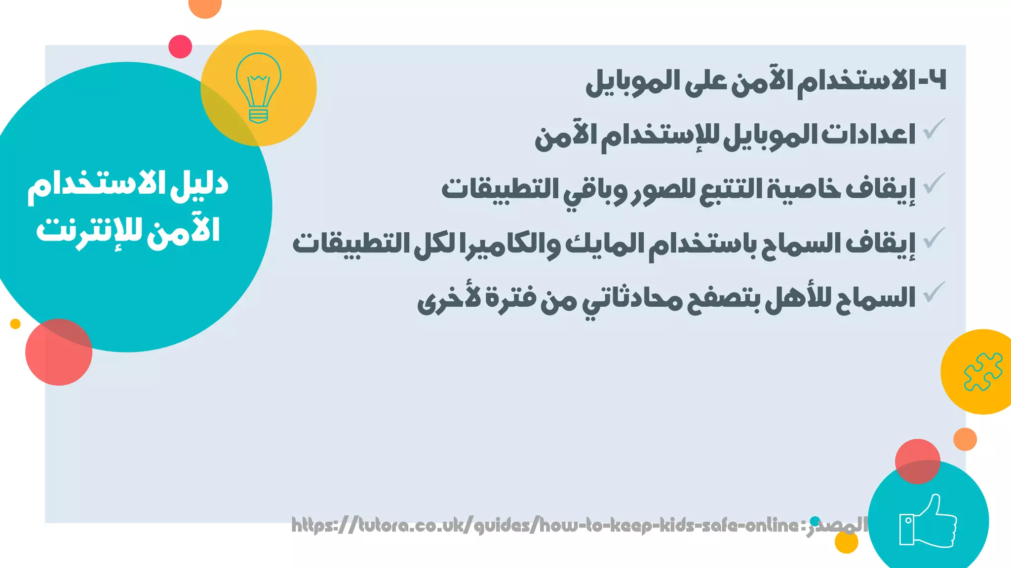 ‫اﻻﺳﺘﺨﺪام‬‫دﻟﻴﻞ‬
‫ﻟﻺﻧﺘﺮﻧﺖ‬‫اﻵﻣﻦ‬
4-‫اﻟﻤﻮﺑﺎﻳﻞ‬‫ﻋﻠﻰ‬‫اﻵﻣﻦ‬‫اﻻﺳﺘﺨﺪام‬
‫اﻵﻣﻦ‬‫ﻟﻺﺳﺘﺨﺪام‬‫اﻟﻤﻮﺑﺎﻳﻞ‬‫اﻋﺪادات‬
‫اﻟﺘﻄﺒﻴﻘﺎت‬‫وﺑﺎﻗﻲ‬‫ﻟﻠﺼﻮر‬‫اﻟﺘﺘﺒﻊ‬‫ﺧﺎﺻﻴﺔ‬‫إﻳﻘﺎف‬
‫اﻟﺘ‬‫ﻟﻜﻞ‬‫واﻟﻜﺎﻣﻴﺮا‬‫اﻟﻤﺎﻳﻚ‬‫ﺑﺎﺳﺘﺨﺪام‬‫اﻟﺴﻤﺎح‬‫إﻳﻘﺎف‬‫ﻄﺒﻴﻘﺎت‬
‫ﻷﺧﺮى‬‫ﻓﺘﺮة‬‫ﻣﻦ‬‫ﻣﺤﺎدﺛﺎﺗﻲ‬‫ﺑﺘﺼﻔﺢ‬‫ﻟﻸﻫﻞ‬‫اﻟﺴﻤﺎح‬
‫اﻟﻤﺼﺪر‬:https://tutora.co.uk/guides/how-to-keep-kids-safe-online
 