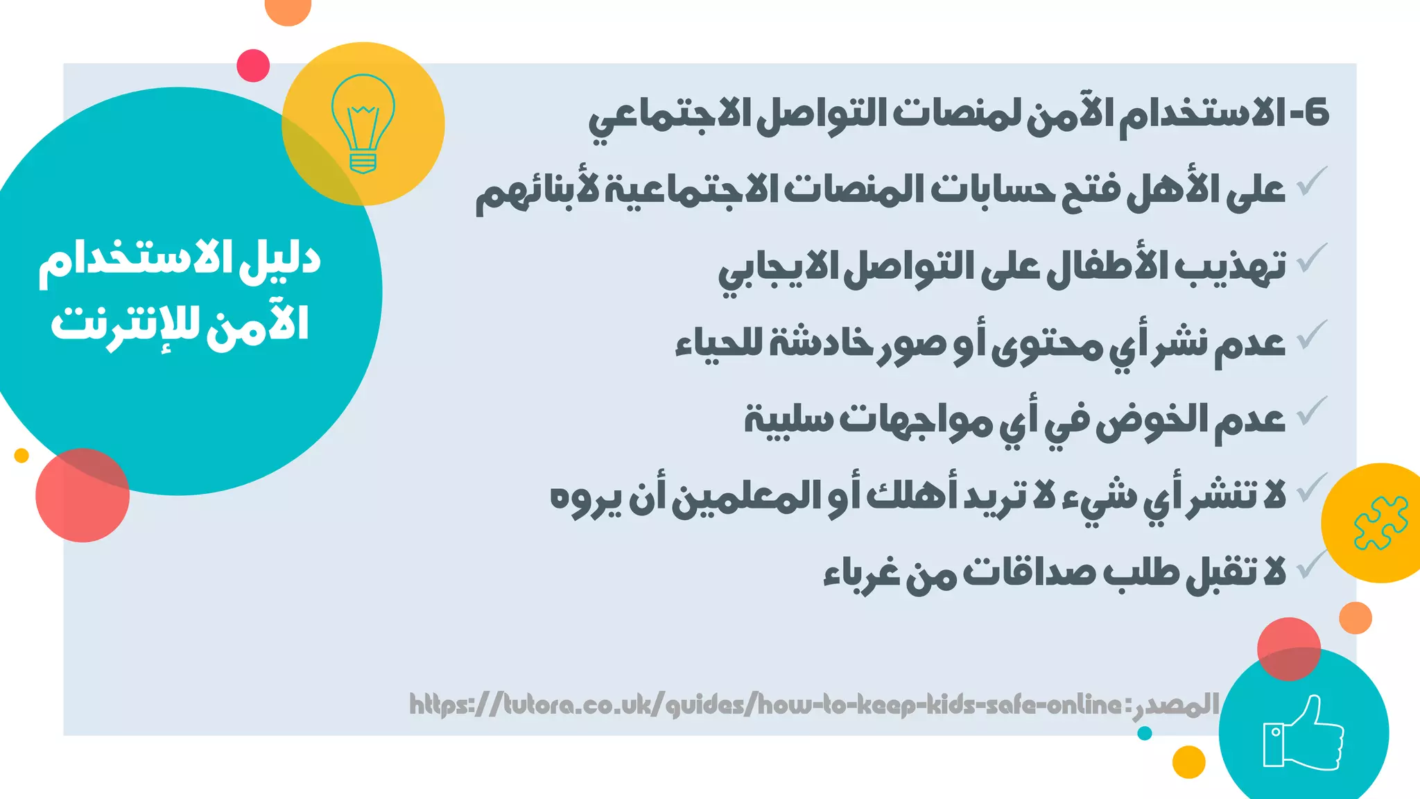 ‫اﻻﺳﺘﺨﺪام‬‫دﻟﻴﻞ‬
‫ﻟﻺﻧﺘﺮﻧﺖ‬‫اﻵﻣﻦ‬
6-‫اﻻﺟﺘﻤﺎﻋﻲ‬‫اﻟﺘﻮاﺻﻞ‬‫ﻟﻤﻨﺼﺎت‬‫اﻵﻣﻦ‬‫اﻻﺳﺘﺨﺪام‬
‫ﻷﺑﻨﺎﺋ‬‫اﻻﺟﺘﻤﺎﻋﻴﺔ‬‫اﻟﻤﻨﺼﺎت‬‫ﺣﺴﺎﺑﺎت‬‫ﻓﺘﺢ‬‫اﻷﻫﻞ‬‫ﻋﻠﻰ‬‫ﻬﻢ‬
‫اﻻﻳﺠﺎﺑﻲ‬‫اﻟﺘﻮاﺻﻞ‬‫ﻋﻠﻰ‬‫اﻷﻃﻔﺎل‬‫ﺗﻬﺬﻳﺐ‬
‫ﻟﻠﺤﻴﺎء‬‫ﺧﺎدﺷﺔ‬‫ﺻﻮر‬‫أو‬‫ﻣﺤﺘﻮى‬‫أي‬‫ﻧﺸﺮ‬‫ﻋﺪم‬
‫ﺳﻠﺒﻴﺔ‬‫ﻣﻮاﺟﻬﺎت‬‫أي‬‫ﻓﻲ‬‫اﻟﺨﻮض‬‫ﻋﺪم‬
‫ﻳﺮوه‬‫أن‬‫اﻟﻤﻌﻠﻤﻴﻦ‬‫أو‬‫أﻫﻠﻚ‬‫ﺗﺮﻳﺪ‬‫ﻻ‬‫ﺷﻲء‬‫أي‬‫ﺗﻨﺸﺮ‬‫ﻻ‬
‫ﻏﺮﺑﺎء‬‫ﻣﻦ‬‫ﺻﺪاﻗﺎت‬‫ﻃﻠﺐ‬‫ﺗﻘﺒﻞ‬‫ﻻ‬
‫اﻟﻤﺼﺪر‬:https://tutora.co.uk/guides/how-to-keep-kids-safe-online
 