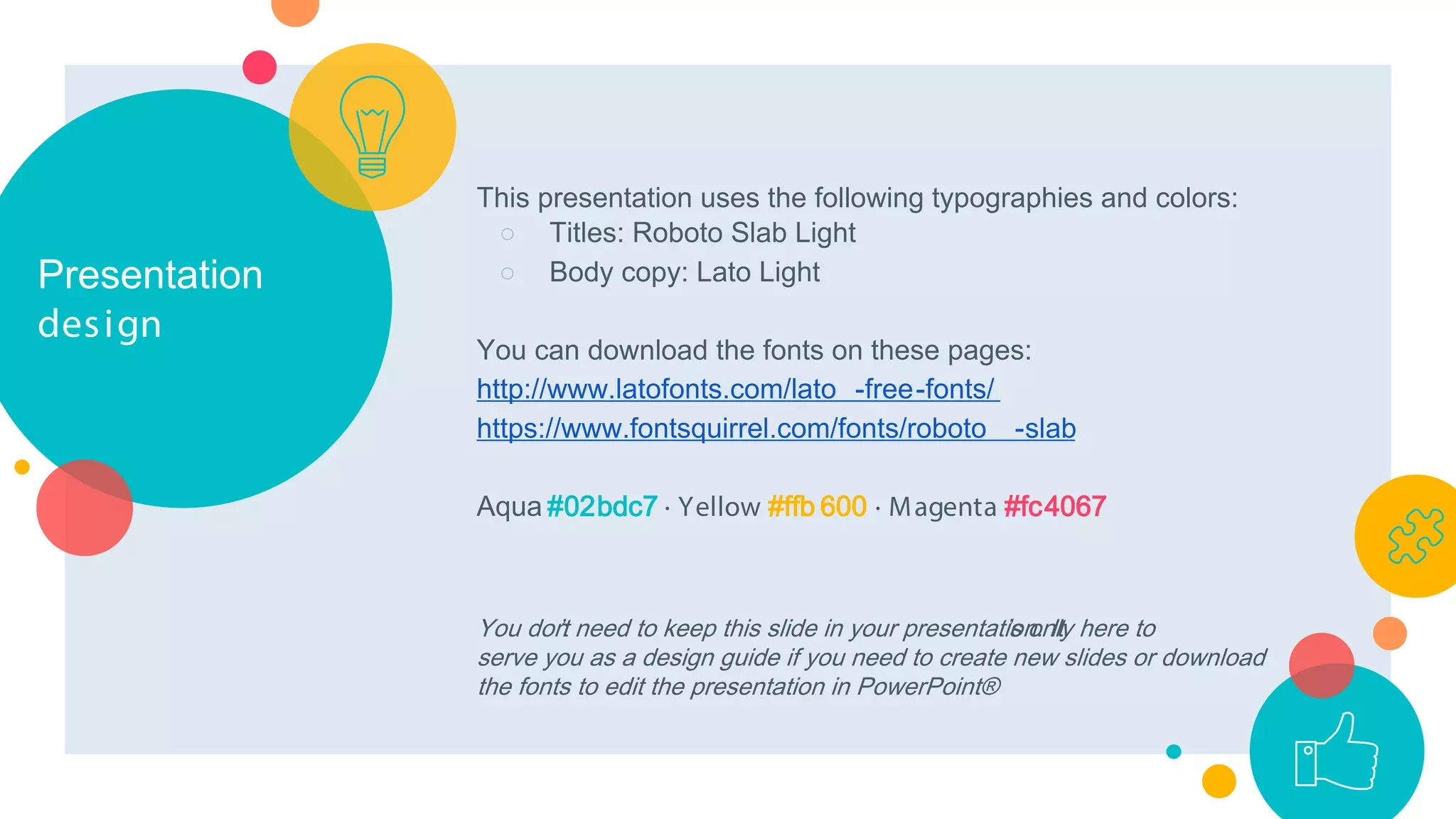 Presentation
design
This presentation uses the following typographies and colors:
○ Titles: Roboto Slab Light
○ Body copy: Lato Light
You can download the fonts on these pages:
http://www.latofonts.com/lato -free-fonts/
https://www.fontsquirrel.com/fonts/roboto -slab
Aqua #02bdc7 · Yellow #ffb 600 · Magenta #fc4067
You don’t need to keep this slide in your presentation. It’s only here to
serve you as a design guide if you need to create new slides or download
the fonts to edit the presentation in PowerPoint®
 