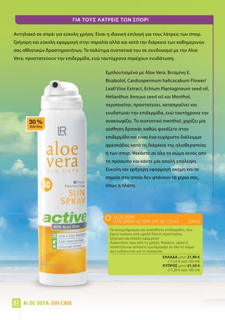 Για τους λάτρεις των σπορ!
Αντηλιακό σε σπρέι για εύκολη χρήση. Είναι η ιδανική επιλογή για τους λάτρεις των σπορ.
Γρήγορη και εύκολη εφαρμογή στην παραλία αλλά και κατά την διάρκεια των καθημερινών
σας αθλητικών δραστηριοτήτων. Τα πολύτιμα συστατικά του σε συνδυασμό με την Aloe
Vera, προστατεύουν την επιδερμίδα, ενώ ταυτόχρονα παρέχουν ενυδάτωση.
Εμπλουτισμένο με Aloe Vera, Βιταμίνη Ε,
Bisabolol, Cardiospermum halicacabum Flower/
Leaf/Vine Extract, Echium Plantagineum seed oil,
Helianthus Annuus seed oil και Menthol,
περιποιείται, προστατεύει, καταπραΰνει και
ενυδατώνει την επιδερμίδα, ενώ ταυτόχρονα την
ανακουφίζει. Το συστατικό menthol, χαρίζει μία
αίσθηση δροσιάς καθώς ψεκάζετε στην
επιδερμίδα και είναι ένα ευχάριστο διάλειμμα
φρεσκάδας κατά τη διάρκεια της ηλιοθεραπείας
ή των σπορ. Ψεκάστε σε όλο το σώμα εκτός από
το πρόσωπο και κάντε μία απαλή επάλειψη.
Εύκολη και γρήγορη εφαρμογή ακόμη και σε
σημεία στα οποία δεν φτάνουν τα χέρια σας,
όπως η πλάτη.
ALOE VERA
Sun Spray Active SPF 30 125 ml	23010
Για ανοιχτόχρωμες και ευαίσθητες επιδερμίδες, που
έχουν ανάγκη από υψηλό δείκτη προστασίας.
Γρήγορη και εύκολη εφαρμογή
Ανακινήστε πριν από τη χρήση. Ψεκάστε αρκετή
ποσότητα και απλώστε ομοιόμορφα σε όλο το σώμα
Δεν ενδείκνυται για το πρόσωπο.
	 Ελλάδα μόνο 21,90 €
	 (17,52 € ανά 100 ml)
	 Kύπρος μόνο 21,50 €
	 (17,20 € ανά 100 ml)
Aloe Vera Sun Care
 