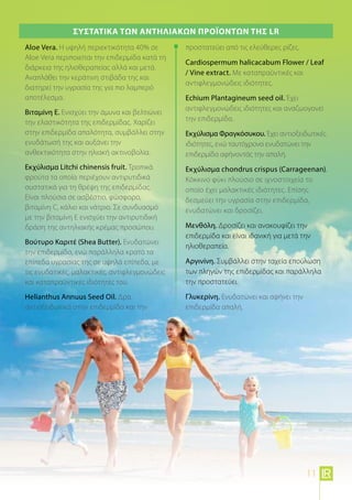 Aloe Vera. Η υψηλή περιεκτικότητα 40% σε
Aloe Vera περιποιείται την επιδερμίδα κατά τη
διάρκεια της ηλιοθεραπείας αλλά και μετά.
Αναπλάθει την κεράτινη στιβάδα της και
διατηρεί την υγρασία της για πιο λαμπερό
αποτέλεσμα.
Βιταμίνη Ε. Ενισχύει την άμυνα και βελτιώνει
την ελαστικότητα της επιδερμίδας. Χαρίζει
στην επιδερμίδα απαλότητα, συμβάλλει στην
ενυδάτωσή της και αυξάνει την
ανθεκτικότητα στην ηλιακή ακτινοβολία.
Εκχύλισμα Litchi chinensis fruit. Τροπικά
φρούτα τα οποία περιέχουν αντιρυτιδικά
συστατικά για τη θρέψη της επιδερμίδας.
Είναι πλούσια σε ασβέστιο, φώσφορο,
βιταμίνη C, κάλιο και νάτριο. Σε συνδυασμό
με την βιταμίνη Ε ενισχύει την αντιρυτιδική
δράση της αντηλιακής κρέμας προσώπου.
Βούτυρο Καριτέ (Shea Butter). Ενυδατώνει
την επιδερμίδα, ενώ παράλληλα κρατά τα
επίπεδα υγρασίας της σε υψηλά επίπεδα, με
τις ενυδατικές, μαλακτικές, αντιφλεγμονώδεις
και καταπραϋντικές ιδιότητές του.
Helianthus Annuus Seed Oil. Δρα
αντιοξειδωτικά στην επιδερμίδα και την
προστατεύει από τις ελεύθερες ρίζες.
Cardiospermum halicacabum Flower / Leaf
/ Vine extract. Με καταπραϋντικές και
αντιφλεγμονώδεις ιδιότητες.
Echium Plantagineum seed oil. Έχει
αντιφλεγμονώδεις ιδιότητες και αναζωογονεί
την επιδερμίδα.
Εκχύλισμα Φραγκόσυκου. Έχει αντιοξειδωτικές
ιδιότητες, ενώ ταυτόχρονα ενυδατώνει την
επιδερμίδα αφήνοντάς την απαλή.
Εκχύλισμα chondrus crispus (Carrageenan).
Κόκκινο φύκι πλούσιο σε ιχνοστοιχεία το
οποίο έχει μαλακτικές ιδιότητες. Επίσης
δεσμεύει την υγρασία στην επιδερμίδα,
ενυδατώνει και δροσίζει.
Μενθόλη. Δροσίζει και ανακουφίζει την
επιδερμίδα και είναι ιδανική για μετά την
ηλιοθεραπεία.
Αργινίνη. Συμβάλλει στην ταχεία επούλωση
των πληγών της επιδερμίδας και παράλληλα
την προστατεύει.
Γλυκερίνη. Ενυδατώνει και αφήνει την
επιδερμίδα απαλή.
Συστατικά των Αντηλιακών προϊόντων της LR
11
 