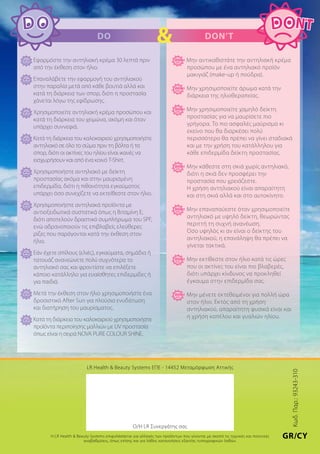 LR Health & Beauty Systems ΕΠΕ - 14452 Μεταμόρφωση Αττικής
Ο/Η LR Συνεργάτης σας
Η LR Health & Beauty Systems επιφυλάσσεται για αλλαγές των προϊόντων που γίνονται με σκοπό τις τεχνικές και ποιοτικές
αναβαθμίσεις, όπως επίσης και για λάθος κατανοήσεις εξαιτίας τυπογραφικών λαθών.
Εφαρμόστε την αντηλιακή κρέμα 30 λεπτά πριν
από την έκθεση στον ήλιο.
Επαναλάβετε την εφαρμογή του αντηλιακού
στην παραλία μετά από κάθε βουτιά αλλά και
κατά τη διάρκεια των σπορ, διότι η προστασία
χάνεται λόγω της εφίδρωσης.
Χρησιμοποιείτε αντηλιακή κρέμα προσώπου και
κατά τη διάρκεια του χειμώνα, ακόμη και όταν
υπάρχει συννεφιά.
Κατά τη διάρκεια του καλοκαιριού χρησιμοποιήστε
αντηλιακό σε όλο το σώμα πριν τη βόλτα ή τα
σπορ, διότι οι ακτίνες του ηλίου είναι ικανές να
εισχωρήσουν και από ένα κοινό T-Shirt.
Χρησιμοποιήστε αντηλιακό με δείκτη
προστασίας ακόμα και στην μαυρισμένη
επιδερμίδα, διότι η πιθανότητα εγκαύματος
υπάρχει όσο συνεχίζετε να εκτείθεστε στον ήλιο.
Χρησιμοποιήστε αντηλιακά προϊόντα με
αντιοξειδωτικά συστατικά όπως η Βιταμίνη Ε,
διότι αποτελούν δραστικό συμπλήρωμα του SPF,
ενώ αδρανοποιούν τις επιβλαβείς ελεύθερες
ρίζες που παράγονται κατά την έκθεση στον
ήλιο.
Εάν έχετε σπίλους (ελιές), εγκαύματα, σημάδια ή
τατουάζ ανανεώνετε πολύ συχνότερα το
αντηλιακό σας και φροντίστε να επιλέξετε
κάποιο κατάλληλο για ευαίσθητες επιδερμίδες ή
για παιδιά.
Μετά την έκθεση στον ήλιο χρησιμοποιήστε ένα
δροσιστικό After Sun για πλούσια ενυδάτωση
και διατήρηση του μαυρίσματος.
Κατά τη διάρκεια του καλοκαιριού χρησιμοποιήστε
προϊόντα περιποίησης μαλλιών με UV προστασία
όπως είναι η σειρά NOVA PURE COLOUR SHINE.
Μην αντικαθιστάτε την αντηλιακή κρέμα
προσώπου με ένα αντηλιακό προϊόν
μακιγιάζ (make-up ή πούδρα).
Μην χρησιμοποιείτε άρωμα κατά την
διάρκεια της ηλιοθεραπείας.
Μην χρησιμοποιείτε χαμηλό δείκτη
προστασίας για να μαυρίσετε πιο
γρήγορα. Το πιο ασφαλές μαύρισμα κι
εκείνο που θα διαρκέσει πολύ
περισσότερο θα πρέπει να γίνει σταδιακά
και με την χρήση του κατάλληλου για
κάθε επιδερμίδα δείκτη προστασίας.
Μην κάθεστε στη σκιά χωρίς αντηλιακό,
διότι η σκιά δεν προσφέρει την
προστασία που χρειάζεστε. 		
Η χρήση αντηλιακού είναι απαραίτητη
και στη σκιά αλλά και στο αυτοκίνητο.
Μην επαναπαύεστε όταν χρησιμοποιείτε
αντηλιακό με υψηλό δείκτη, θεωρώντας
περιττή τη συχνή ανανέωση. 		
Όσο υψηλός κι αν είναι ο δείκτης του
αντηλιακού, η επανάληψη θα πρέπει να
γίνεται τακτικά.
Μην εκτίθεστε στον ήλιο κατά τις ώρες
που οι ακτίνες του είναι πιο βλαβερές,
διότι υπάρχει κίνδυνος να προκληθεί
έγκαυμα στην επιδερμίδα σας.
Μην μένετε εκτεθειμένοι για πολλή ώρα
στον ήλιο. Εκτός από τη χρήση
αντηλιακού, απαραίτητη φυσικά είναι και
η χρήση καπέλου και γυαλιών ηλίου.
Do & Don’t
Κωδ.Παρ.:93243-310
GR/CY
 