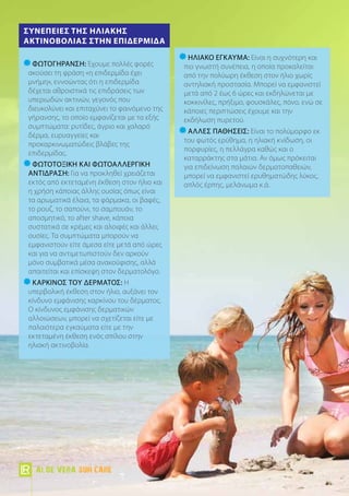 Φωτογήρανση: Έχουμε πολλές φορές
ακούσει τη φράση «η επιδερμίδα έχει
μνήμη», εννοώντας ότι η επιδερμίδα
δέχεται αθροιστικά τις επιδράσεις των
υπεριωδών ακτινών, γεγονός που
διευκολύνει και επιταχύνει το φαινόμενο της
γήρανσης, το οποίο εμφανίζεται με τα εξής
συμπτώματα: ρυτίδες, άγριο και χαλαρό
δέρμα, ευρυαγγείες και
προκαρκινωματώδεις βλάβες της
επιδερμίδας.
Φωτοτοξική και φωτοαλλεργική
αντίδραση: Για να προκληθεί χρειάζεται
εκτός από εκτεταμένη έκθεση στον ήλιο και
η χρήση κάποιας άλλης ουσίας όπως είναι
τα αρωματικά έλαια, τα φάρμακα, οι βαφές,
το ρουζ, το σαπούνι, το σαμπουάν, το
αποσμητικό, το after shave, κάποια
συστατικά σε κρέμες και αλοιφές και άλλες
ουσίες. Τα συμπτώματα μπορούν να
εμφανιστούν είτε άμεσα είτε μετά από ώρες
και για να αντιμετωπιστούν δεν αρκούν
μόνο συμβατικά μέσα ανακούφισης, αλλά
απαιτείται και επίσκεψη στον δερματολόγο.
Καρκίνος του δέρματος: Η
υπερβολική έκθεση στον ήλιο, αυξάνει τον
κίνδυνο εμφάνισης καρκίνου του δέρματος.
Ο κίνδυνος εμφάνισης δερματικών
αλλοιώσεων, μπορεί να σχετίζεται είτε με
παλαιότερα εγκαύματα είτε με την
εκτεταμένη έκθεση ενός σπίλου στην
ηλιακή ακτινοβολία.
Συνέπειες της Ηλιακής
Ακτινοβολίας στην επιδερμίδα
Ηλιακό έγκαυμα: Είναι η συχνότερη και
πιο γνωστή συνέπεια, η οποία προκαλείται
από την πολύωρη έκθεση στον ήλιο χωρίς
αντηλιακή προστασία. Μπορεί να εμφανιστεί
μετά από 2 έως 6 ώρες και εκδηλώνεται με
κοκκινίλες, πρήξιμο, φουσκάλες, πόνο, ενώ σε
κάποιες περιπτώσεις έχουμε και την
εκδήλωση πυρετού.
Άλλες παθήσεις: Είναι το πολύμορφο εκ
του φωτός ερύθημα, η ηλιακή κνίδωση, οι
πορφυρίες, η πελλάγρα καθώς και ο
καταρράκτης στα μάτια. Αν όμως πρόκειται
για επιδείνωση παλαιών δερματοπαθειών,
μπορεί να εμφανιστεί ερυθηματώδης λύκος,
απλός έρπης, μελάνωμα κ.ά.
Aloe Vera Sun Care
 