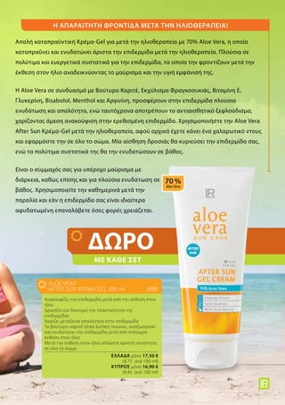 Η απαραίτητη φροντίδα μετά την ηλιοθεραπεία!
Απαλή καταπραϋντική Κρέμα-Gel για μετά την ηλιοθεραπεία με 70% Aloe Vera, η οποία
καταπραΰνει και ενυδατώνει άριστα την επιδερμίδα μετά την ηλιοθεραπεία. Πλούσια σε
πολύτιμα και ευεργετικά συστατικά για την επιδερμίδα, τα οποία την φροντίζουν μετά την
έκθεση στον ήλιο αναδεικνύοντας το μαύρισμα και την υγιή εμφάνισή της.
Η Aloe Vera σε συνδυασμό με Βούτυρο Καριτέ, Εκχύλισμα Φραγκοσυκιάς, Βιταμίνη Ε,
Γλυκερίνη, Bisabolol, Menthol και Αργινίνη, προσφέρουν στην επιδερμίδα πλούσια
ενυδάτωση και απαλότητα, ενώ ταυτόχρονα αποτρέπουν το αντιαισθητικό ξεφλούδισμα,
χαρίζοντας άμεση ανακούφιση στην ερεθισμένη επιδερμίδα. Χρησιμοποιήστε την Aloe Vera
After Sun Κρέμα-Gel μετά την ηλιοθεραπεία, αφού αρχικά έχετε κάνει ένα χαλαρωτικό ντους
και εφαρμόστε την σε όλο το σώμα. Μία αίσθηση δροσιάς θα κυριεύσει την επιδερμίδα σας,
ενώ τα πολύτιμα συστατικά της θα την ενυδατώσουν σε βάθος.
Είναι ο σύμμαχός σας για υπέροχο μαύρισμα με
διάρκεια, καθώς επίσης και για πλούσια ενυδάτωση σε
βάθος. Χρησιμοποιείτε την καθημερινά μετά την
παραλία και εάν η επιδερμίδα σας είναι ιδιαίτερα
αφυδατωμένη επαναλάβετε όσες φορές χρειάζεται.
ALOE VERA
AFTER SUN ΚΡΕΜΑ GEL 200 ml	3688
Ανακουφίζει την επιδερμίδα μετά από την έκθεση στον
ήλιο
Δροσίζει και διατηρεί την ελαστικότητα της
επιδερμίδας
Χαρίζει μεταξένια απαλότητα στην επιδερμίδα
Το βούτυρο καριτέ (shea butter) τονώνει, αναζωογονεί
και ενυδατώνει την επιδερμίδα μετά από πολύωρη
έκθεση στον ήλιο
Μετά την έκθεση στον ήλιο απλώστε αρκετή ποσότητα
σε όλο το σώμα.
	 Ελλάδα μόνο 17,50 €
	 (8,75 ανά 100 ml)
	 Kύπρος μόνο 16,90 €
	 (8,45 ανά 100 ml)
ΜΕ ΚΑΘΕ ΣΕΤ
ΔΩΡΟ
5
 