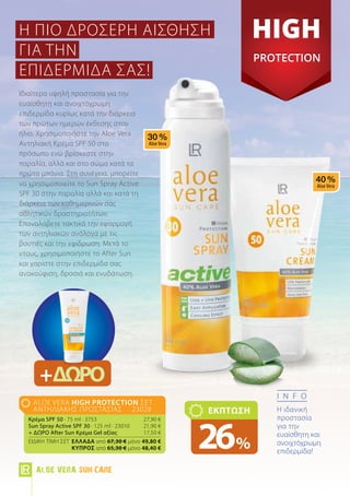 +ΔΩΡΟ
info
Η ιδανική
προστασία
για την
ευαίσθητη και
ανοιχτόχρωμη
επιδερμίδα!
Ιδιαίτερα υψηλή προστασία για την
ευαίσθητη και ανοιχτόχρωμη
επιδερμίδα κυρίως κατά την διάρκεια
των πρώτων ημερών έκθεσης στον
ήλιο. Χρησιμοποιήστε την Aloe Vera
Αντηλιακή Κρέμα SPF 50 στο
πρόσωπο ενώ βρίσκεστε στην
παραλία, αλλά και στο σώμα κατά τα
πρώτα μπάνια. Στη συνέχεια, μπορείτε
να χρησιμοποιείτε το Sun Spray Active
SPF 30 στην παραλία αλλά και κατά τη
διάρκεια των καθημερινών σας
αθλητικών δραστηριοτήτων.
Επαναλάβετε τακτικά την εφαρμογή
των αντηλιακών ανάλογα με τις
βουτιές και την εφίδρωση. Μετά το
ντους, χρησιμοποιήστε το After Sun
και χαρίστε στην επιδερμίδα σας
ανακούφιση, δροσιά και ενυδάτωση.
aloe vera High Protection Σετ
Αντηλιακής Προστασίας 23028
Κρέμα SPF 50 · 75 ml · 3753	 27,90 €
Sun Spray Active SPF 30 · 125 ml · 23010	 21,90 €
+ ΔΩΡΟ After Sun Κρέμα Gel αξίας 	 17,50 €
ΕΙΔΙΚΗ ΤΙΜΗ ΣΕΤ 	Ελλάδα από 67,30 € μόνο 49,80 €
	 Kύπρος από 65,30 € μόνο 48,40 €
ΕΚΠΤΩΣΗ
26%
Η ΠΙΟ ΔΡΟΣΕΡΗ ΑΙΣΘΗΣΗ
ΓΙΑ ΤΗΝ
ΕΠΙΔΕΡΜΙΔΑ ΣΑΣ!
Aloe Vera Sun Care
 