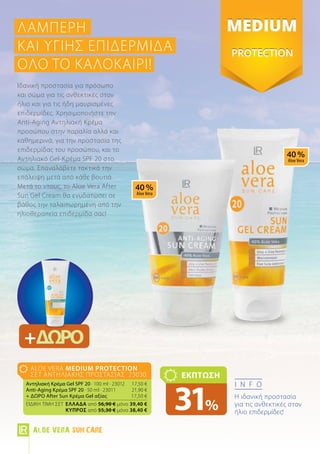 info
Η ιδανική προστασία
για τις ανθεκτικές στον
ήλιο επιδερμίδες!
aloe vera MEDIUM Protection
Σετ Αντηλιακής Προστασίας 23030
Αντηλιακή Κρέμα Gel SPF 20 · 100 ml · 23012	 17,50 €
Anti-Aging Κρέμα SPF 20 · 50 ml · 23011	 21,90 €
+ ΔΩΡΟ After Sun Κρέμα Gel αξίας 	 17,50 €
ΕΙΔΙΚΗ ΤΙΜΗ ΣΕΤ 	Ελλάδα από 56,90 € μόνο 39,40 €
	 Kύπρος από 55,30 € μόνο 38,40 €
ΕΚΠΤΩΣΗ
31%
Ιδανική προστασία για πρόσωπο
και σώμα για τις ανθεκτικές στον
ήλιο και για τις ήδη μαυρισμένες
επιδερμίδες. Χρησιμοποιήστε την
Anti-Aging Αντηλιακή Κρέμα
προσώπου στην παραλία αλλά και
καθημερινά, για την προστασία της
επιδερμίδας του προσώπου, και το
Αντηλιακό Gel-Κρέμα SPF 20 στο
σώμα. Επαναλάβετε τακτικά την
επάλειψη μετά από κάθε βουτιά.
Μετά το ντους, το Aloe Vera After
Sun Gel Cream θα ενυδατώσει σε
βάθος την ταλαιπωρημένη από την
ηλιοθεραπεία επιδερμίδα σας!
ΛαμπερΗ
και υγιΗς ΕΠΙΔΕΡΜΙΔΑ
όλο το καλοκαίρι!
+ΔΩΡΟ
Aloe Vera Sun Care
 