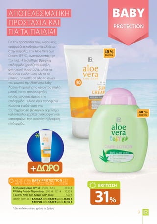 aloe vera BABY Protection Σετ
Αντηλιακής Προστασίας 20256
Αντηλιακή Κρέμα SPF 50 · 75 ml · 3753	 27,90 €
AV Baby Λοσιόν Περιποίσης · 200 ml · 20214	 10,90 €
+ ΔΩΡΟ After Sun Κρέμα Gel* αξίας 	 17,50 €
ΕΙΔΙΚΗ ΤΙΜΗ ΣΕΤ 	Ελλάδα από 56,30 € μόνο 38,80 €
	 Kύπρος από 54,30 € μόνο 37,40 €
ΕΚΠΤΩΣΗ
31%
Για την προστασία του μωρού σας,
εφαρμόζετε καθημερινά αλλά και
στην παραλία, την Aloe Vera Sun
Cream SPF 50, ανανεώνοντάς την
τακτικά. Η ευαίσθητη βρεφική
επιδερμίδα χρειάζεται υψηλή
αντηλιακή προστασία, αλλά και
πλούσια ενυδάτωση. Μετά το
μπάνιο, απλώστε σε όλο το σώμα
του μωρού την Aloe Vera Baby
Λοσιόν Περιποίησης κάνοντας απαλό
μασάζ για να απορροφηθεί,
ενυδατώνοντας άμεσα την
επιδερμίδα. Η Aloe Vera προσφέρει
πλούσια ενυδάτωση ενώ
ταυτόχρονα το βιολογικό εκχύλισμα
καλέντουλας χαρίζει ανακούφιση και
καταπραΰνει την ευαίσθητη βρεφική
επιδερμίδα.
Αποτελεσματική
προστασία ΚΑΙ
για τα παιδιά!
+ΔΩΡΟ
*
* Δεν ενδείκνυται για χρήση σε βρέφη
9
 