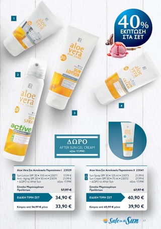 11
40%
ΕΚΠΤΩΣΗ
ΣΤΑ ΣΕΤ
34,90 €ΕΙΔΙΚΗ ΤΙΜΗ ΣΕΤ
Κύπρος από 56,97 € μόνο	 33,90 €
Aloe Vera Σετ Αντηλιακής Περιποίησης Ι	 23029
Sun Lotion SPF 30 • 100 ml • 23071	 17,99 €
Anti- Aging SPF 20 • 50 ml • 23074	 21,99 €
+ ΔΩΡΟ το After Sun	 αξίας 17,99€
Σύνολο Μεμονωμένων
Προϊόντων	 57,97 €
40,90 €ΕΙΔΙΚΗ ΤΙΜΗ ΣΕΤ
Κύπρος από 65,97 € μόνο	 39,90 €
Aloe Vera Σετ Αντηλιακής Περιποίησης ΙI	 23041
Sun Spray SPF 30 • 125 ml • 23073	 21,99 €
Sun Cream SPF 50 • 75 ml • 23072	 27,99 €
+ ΔΩΡΟ το After Sun	 αξίας 17,99€
Σύνολο Μεμονωμένων
Προϊόντων	 67,97 €
1
2
3
4
ΔΩΡΟ
AFTER SUN GEL CREAM
αξίας 17,99€!
1 4
3 2
 