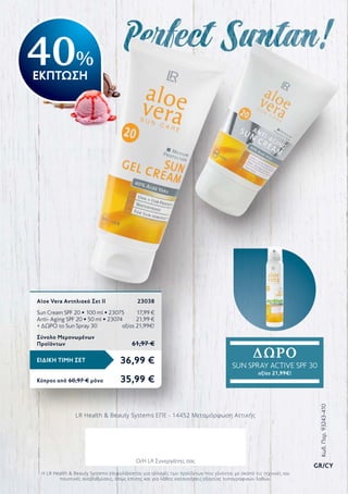 36,99 €ΕΙΔΙΚΗ ΤΙΜΗ ΣΕΤ
Κύπρος από 60,97 € μόνο	 35,99 €
Aloe Vera Αντηλιακό Σετ ΙΙ	 23038
Sun Cream SPF 20 • 100 ml • 23075	 17,99 €
Anti- Aging SPF 20 • 50 ml • 23074	 21,99 €
+ ΔΩΡΟ το Sun Spray 30	 αξίας 21,99€!
Σύνολο Μεμονωμένων
Προϊόντων	 61,97 €
LR Health  Beauty Systems ΕΠΕ - 14452 Μεταμόρφωση Αττικής
Η LR Health  Beauty Systems επιφυλάσσεται για αλλαγές των προϊόντων που γίνονται με σκοπό τις τεχνικές και
ποιοτικές αναβαθμίσεις, όπως επίσης και για λάθος κατανοήσεις εξαιτίας τυπογραφικών λαθών.
ΔΩΡΟ
SUN SPRAY ACTIVE SPF 30
αξίας 21,99€!
40%
ΕΚΠΤΩΣΗ
Κωδ.Παρ.93243-410
GR/CY
Ο/Η LR Συνεργάτης σας
 