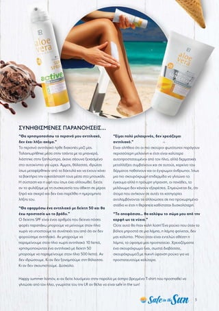 5
ΣΥΝΗΘΙΣΜΕΝΕΣ ΠΑΡΑΝΟΗΣΕΙΣ...
“Θα χρησιμοποιήσω το περσινό μου αντηλιακό,
δεν έχει λήξει ακόμα.”
Το περσινό αντηλιακό ήρθε διακοπές μαζί μας.
Ταλαιπωρήθηκε μέσα στην τσάντα με τα μπανιερά,
λιάστηκε στην ξαπλώστρα, έκανε σάουνα ξεχασμένο
στο αυτοκίνητο για ώρες. Άμμος, θάλασσα, ιδρώτας
ίσως μεταφέρθηκαν από τα δάκτυλά και να έχουν κάνει
τα βακτήρια την εγκατάστασή τους μέσα στο μπουκάλι.
Η σύσταση και η υφή του ίσως έχει αλλοιωθεί. Εκτός
αν το φυλάξαμε με τη συσκευασία του άθικτη σε μέρος
ξηρό και σκιερό και δεν έχει παρέλθει η ημερομηνία
λήξης του.
“Θα εφαρμόσω ένα αντηλιακό με δείκτη 50 και θα
έχω προστασία ως το βράδυ.”
Ο δείκτης SPF είναι ένας αριθμός που δείχνει πόσες
φορές παραπάνω μπορούμε να μείνουμε στον ήλιο
χωρίς να υποστούμε τις συνέπειές του από ότι αν δεν
φορούσαμε αντηλιακό. Αν μπορούμε να
παραμείνουμε στον ήλιο χωρίς αντηλιακό 10 λεπτά,
χρησιμοποιώντας ένα αντηλιακό με δείκτη 50
μπορούμε να παραμείνουμε στον ήλιο 500 λεπτά. Αν
δεν ιδρώσουμε. Κι αν δεν ξαναμπούμε στη θάλασσα.
Κι αν δεν σκουπιστούμε. Δύσκολο.
“Είμαι πολύ μελαχρινός, δεν χρειάζομαι
αντηλιακό.”
Είναι αλήθεια ότι οι πιο σκούροι φωτότυποι παράγουν
περισσότερη μελανίνη κι έτσι είναι καλύτερα
αυτοπροστατευμένοι από τον ήλιο, αλλά δερματικές
μεταλλάξεις συμβαίνουν και σε αυτούς, καρκίνο του
δέρματος παθαίνουν και οι έγχρωμοι άνθρωποι. Ίσως
μια πιο σκουρόχρωμη επιδερμίδα να γλιτώνει το
έγκαυμα αλλά η πρόωρη γήρανση, οι πανάδες, το
μελάνωμα δεν κάνουν εξαιρέσεις. Σημειώνεται δε, ότι
άτομα που ανήκουν σε αυτές τις κατηγορίες
αντιλαμβάνονται τις αλλοιώσεις σε πιο προχωρημένο
στάδιο κι έτσι η θεραπεία καθίσταται δυσκολότερη.
“Το αποφάσισα… θα καλύψω το σώμα μου από την
κορφή ως τα νύχια.”
Ούτε αυτό θα ήταν καλή λύση! Ένα ρούχο που όταν το
βάλεις μπροστά σε μια λάμπα, η λάμπα φαίνεται, δεν
μας καλύπτει. Μόνο όταν είναι εντελώς αθέατη η
λάμπα, το ύφασμα μας προστατεύει. Χρειαζόμαστε
ένα σκουρόχρωμο (ναι, σωστά διαβάσατε,
σκουρόχρωμο!) με πυκνή ύφανση ρούχο για να
προστατευτούμε καλύτερα.
Happy summer λοιπόν, κι αν δείτε λουόμενο στην παραλία με άσπρο βρεγμένο T-shirt που προσπαθεί να
γλιτώσει από τον ήλιο, γνωρίστε του την LR αν θέλει να είναι safe in the sun!
 