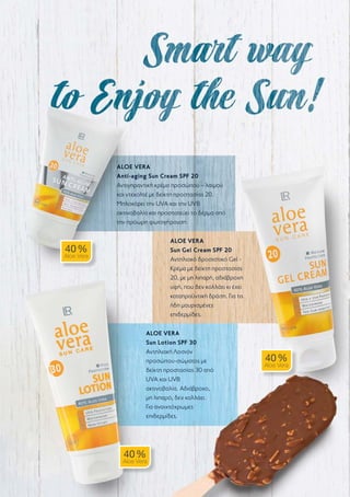 ALOE VERA
Anti-aging Sun Cream SPF 20
Αντιγηραντική κρέμα προσώπου – λαιμού
και ντεκολτέ με δείκτη προστασίας 20.
Μπλοκάρει την UVA και την UVB
ακτινοβολία και προστατεύει το δέρμα από
την πρόωρη φωτογήρανση.
ALOE VERA
Sun Gel Cream SPF 20
Αντηλιακό δροσιστικό Gel -
Κρέμα με δείκτη προστασίας
20, με μη λιπαρή, αδιάβροχη
υφή, που δεν κολλάει κι έχει
καταπραϋντική δράση. Για τις
ήδη μαυρισμένες
επιδερμίδες.
ALOE VERA
Sun Lotion SPF 30
Αντηλιακή Λοσιόν
προσώπου-σώματος με
δείκτη προστασίας 30 από
UVA και UVB
ακτινοβολία. Αδιάβροχο,
μη λιπαρό, δεν κολλάει.
Για ανοιχτόχρωμες
επιδερμίδες.
40 %
Aloe Vera
40 %
Aloe Vera
40 %
Aloe Vera
 