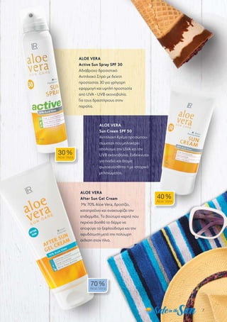 7
ALOE VERA
Active Sun Spray SPF 30
Αδιάβροχο δροσιστικό
Αντηλιακό Σπρέι με δείκτη
προστασίας 30 για γρήγορη
εφαρμογή και υψηλή προστασία
από UVA - UVB ακτινοβολία.
Για τους δραστήριους στην
παραλία.
ALOE VERA
Sun Cream SPF 50
Αντηλιακή Κρέμα προσώπου-
σώματος που μπλοκάρει
απολύτως την UVA και την
UVB ακτινοβολία. Ενδείκνυται
για παιδιά και άτομα
φωτοευαίσθητα ή με ιστορικό
μελανώματος.
ALOE VERA
After Sun Gel Cream
Με 70% Aloe Vera, δροσίζει,
καταπραΰνει και ανακουφίζει την
επιδερμίδα. Το βούτυρο καριτέ που
περιέχει βοηθά το δέρμα να
αποφύγει το ξεφλούδισμα και την
αφυδάτωση μετά την πολύωρη
έκθεση στον ήλιο.
30 %
Aloe Vera
40 %
Aloe Vera
70 %
Aloe Vera
 
