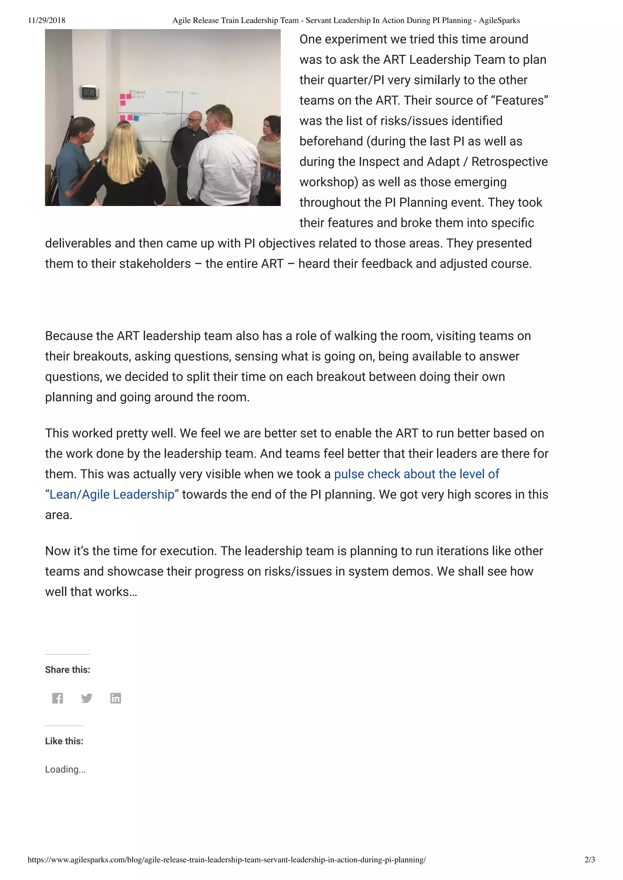 11/29/2018 Agile Release Train Leadership Team - Servant Leadership In Action During PI Planning - AgileSparks
https://www.agilesparks.com/blog/agile-release-train-leadership-team-servant-leadership-in-action-during-pi-planning/ 2/3
One experiment we tried this time around
was to ask the ART Leadership Team to plan
their quarter/PI very similarly to the other
teams on the ART. Their source of “Features”
was the list of risks/issues identi ed
beforehand (during the last PI as well as
during the Inspect and Adapt / Retrospective
workshop) as well as those emerging
throughout the PI Planning event. They took
their features and broke them into speci c
deliverables and then came up with PI objectives related to those areas. They presented
them to their stakeholders – the entire ART – heard their feedback and adjusted course.
 
Because the ART leadership team also has a role of walking the room, visiting teams on
their breakouts, asking questions, sensing what is going on, being available to answer
questions, we decided to split their time on each breakout between doing their own
planning and going around the room.
This worked pretty well. We feel we are better set to enable the ART to run better based on
the work done by the leadership team. And teams feel better that their leaders are there for
them. This was actually very visible when we took a pulse check about the level of
“Lean/Agile Leadership” towards the end of the PI planning. We got very high scores in this
area.
Now it’s the time for execution. The leadership team is planning to run iterations like other
teams and showcase their progress on risks/issues in system demos. We shall see how
well that works…
 
Share this:
  
Like this:
Loading...
 