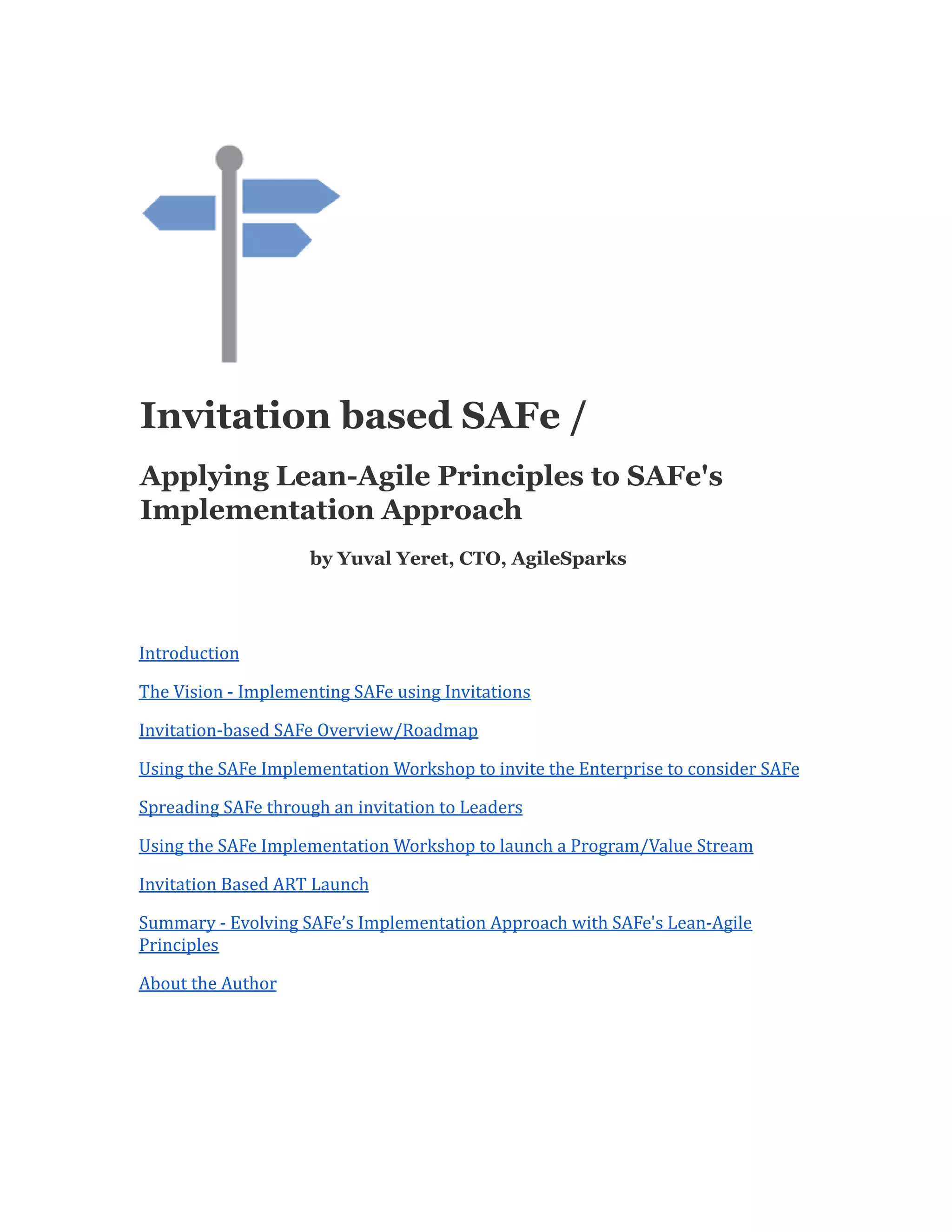 Invitation based SAFe /
Applying Lean-Agile Principles to SAFe's
Implementation Approach
by Yuval Yeret, CTO, AgileSparks
Introduction
The Vision - Implementing SAFe using Invitations
Invitation-based SAFe Overview/Roadmap
Using the SAFe Implementation Workshop to invite the Enterprise to consider SAFe
Spreading SAFe through an invitation to Leaders
Using the SAFe Implementation Workshop to launch a Program/Value Stream
Invitation Based ART Launch
Summary - Evolving SAFe’s Implementation Approach with SAFe's Lean-Agile
Principles
About the Author
 