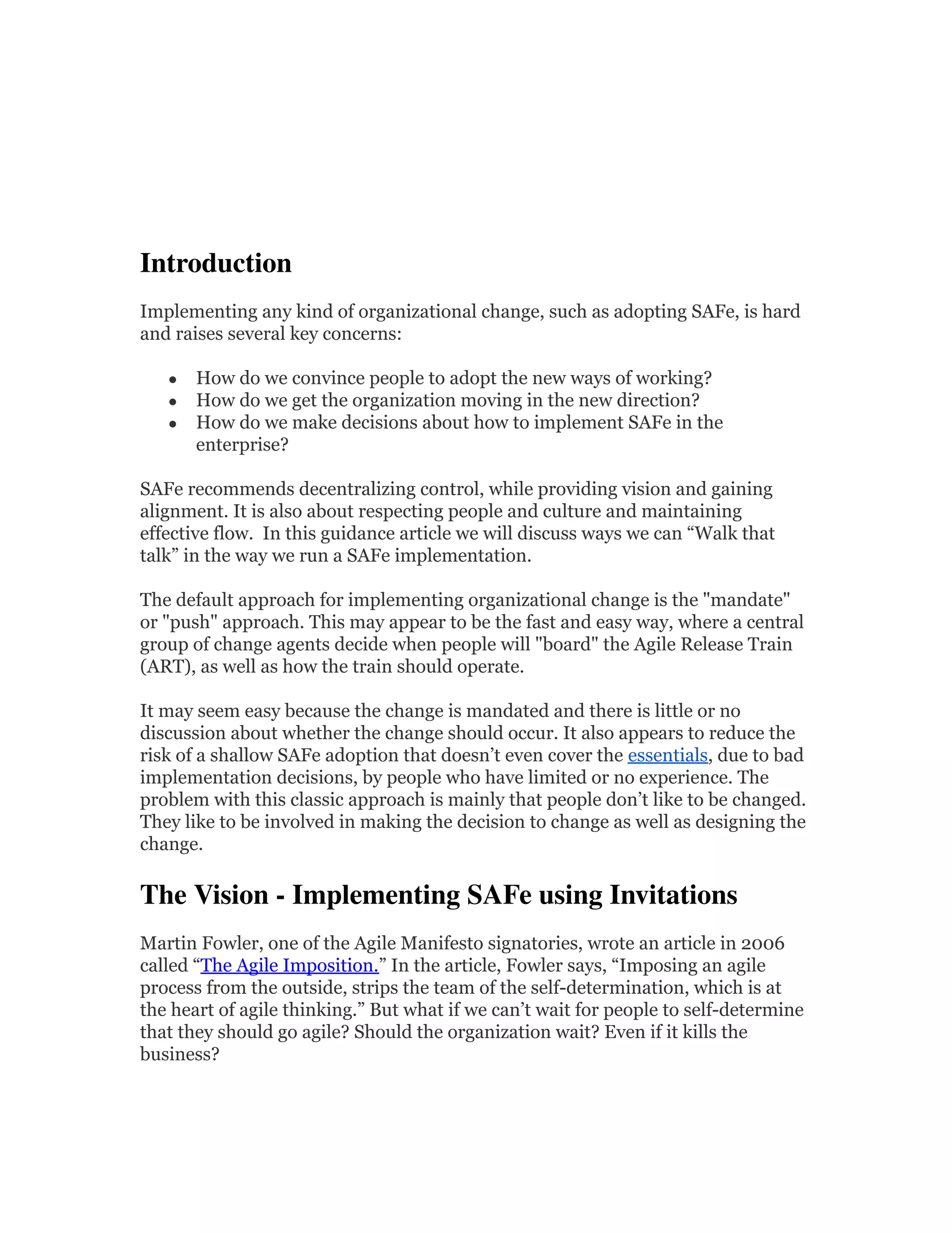Introduction  
Implementing any kind of organizational change, such as adopting SAFe, is hard
and raises several key concerns:
● How do we convince people to adopt the new ways of working?
● How do we get the organization moving in the new direction?
● How do we make decisions about how to implement SAFe in the
enterprise?
SAFe recommends decentralizing control, while providing vision and gaining
alignment. It is also about respecting people and culture and maintaining
effective flow. In this guidance article we will discuss ways we can “Walk that
talk” in the way we run a SAFe implementation.
The default approach for implementing organizational change is the "mandate"
or "push" approach. This may appear to be the fast and easy way, where a central
group of change agents decide when people will "board" the Agile Release Train
(ART), as well as how the train should operate.
It may seem easy because the change is mandated and there is little or no
discussion about whether the change should occur. It also appears to reduce the
risk of a shallow SAFe adoption that doesn’t even cover the essentials, due to bad
implementation decisions, by people who have limited or no experience. The
problem with this classic approach is mainly that people don’t like to be changed.
They like to be involved in making the decision to change as well as designing the
change.
The Vision - Implementing SAFe using Invitations 
Martin Fowler, one of the Agile Manifesto signatories, wrote an article in 2006
called “The Agile Imposition.” In the article, Fowler says, “Imposing an agile
process from the outside, strips the team of the self-determination, which is at
the heart of agile thinking.” But what if we can’t wait for people to self-determine
that they should go agile? Should the organization wait? Even if it kills the
business?
 