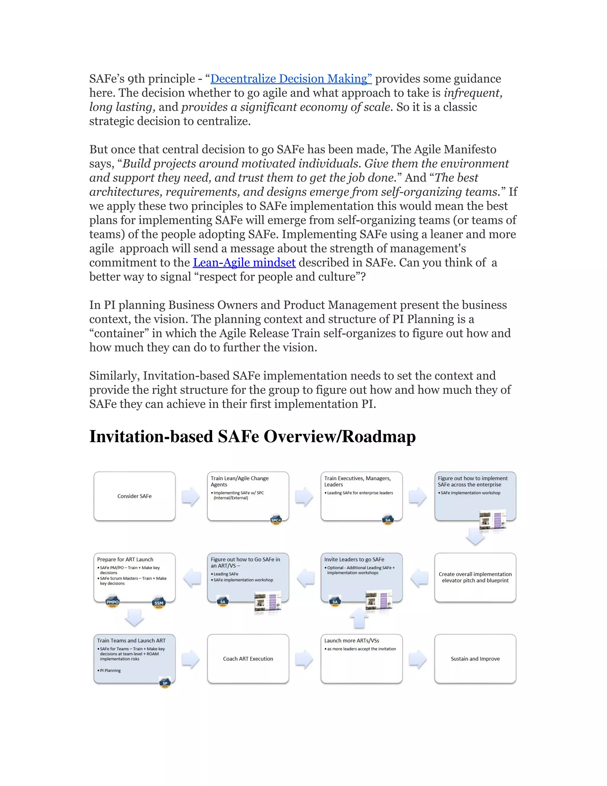SAFe’s 9th principle - “Decentralize Decision Making” provides some guidance
here. The decision whether to go agile and what approach to take is infrequent,
long lasting, and provides a significant economy of scale. So it is a classic
strategic decision to centralize.
But once that central decision to go SAFe has been made, The Agile Manifesto
says, “Build projects around motivated individuals. Give them the environment
and support they need, and trust them to get the job done.” And “The best
architectures, requirements, and designs emerge from self-organizing teams.” If
we apply these two principles to SAFe implementation this would mean the best
plans for implementing SAFe will emerge from self-organizing teams (or teams of
teams) of the people adopting SAFe. Implementing SAFe using a leaner and more
agile approach will send a message about the strength of management's
commitment to the Lean-Agile mindset described in SAFe. Can you think of a
better way to signal “respect for people and culture”?
In PI planning Business Owners and Product Management present the business
context, the vision. The planning context and structure of PI Planning is a
“container” in which the Agile Release Train self-organizes to figure out how and
how much they can do to further the vision.
Similarly, Invitation-based SAFe implementation needs to set the context and
provide the right structure for the group to figure out how and how much they of
SAFe they can achieve in their first implementation PI.
Invitation-based SAFe Overview/Roadmap 
 