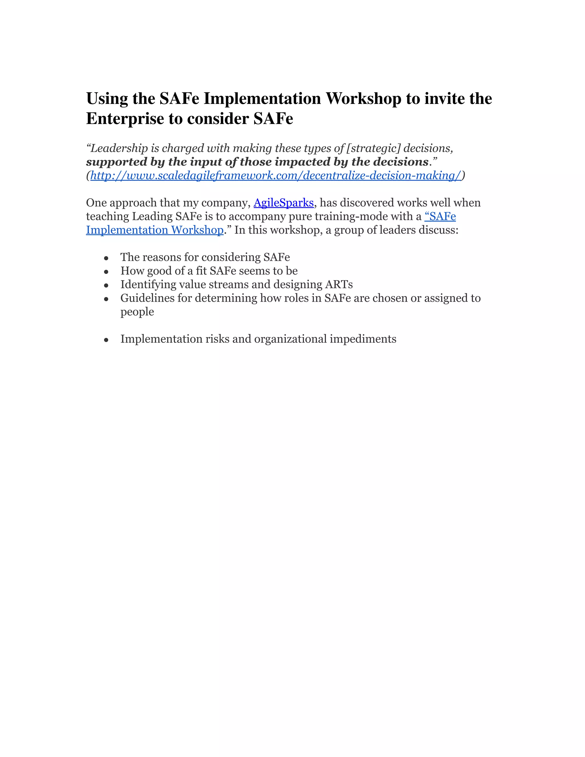 Using the SAFe Implementation Workshop to invite the 
Enterprise to consider SAFe 
“Leadership is charged with making these types of [strategic] decisions,
supported by the input of those impacted by the decisions.”
(http://www.scaledagileframework.com/decentralize-decision-making/)
One approach that my company, AgileSparks, has discovered works well when
teaching Leading SAFe is to accompany pure training-mode with a “SAFe
Implementation Workshop.” In this workshop, a group of leaders discuss:
● The reasons for considering SAFe
● How good of a fit SAFe seems to be
● Identifying value streams and designing ARTs
● Guidelines for determining how roles in SAFe are chosen or assigned to
people
● Implementation risks and organizational impediments
 