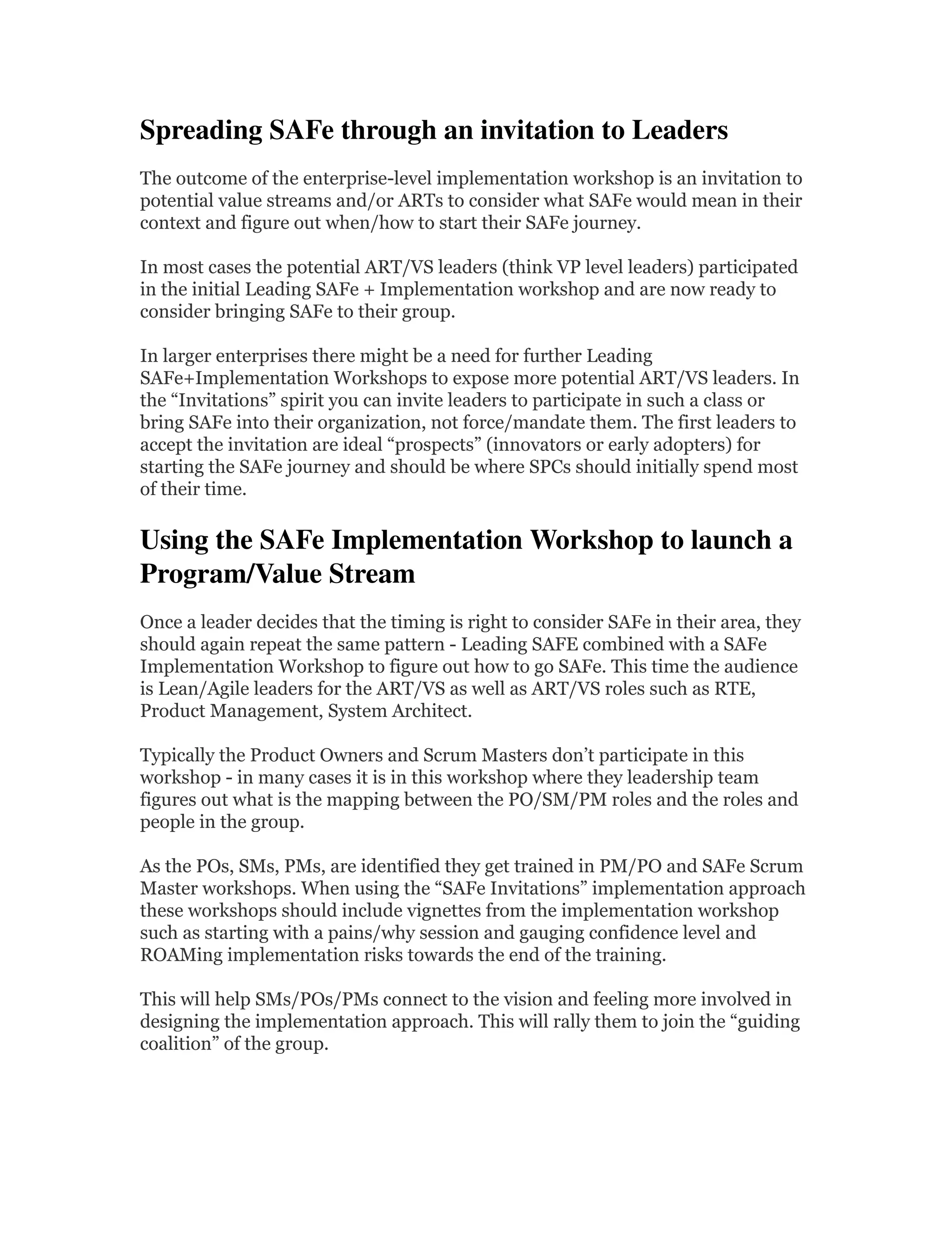 Spreading SAFe through an invitation to Leaders 
The outcome of the enterprise-level implementation workshop is an invitation to
potential value streams and/or ARTs to consider what SAFe would mean in their
context and figure out when/how to start their SAFe journey.
In most cases the potential ART/VS leaders (think VP level leaders) participated
in the initial Leading SAFe + Implementation workshop and are now ready to
consider bringing SAFe to their group.
In larger enterprises there might be a need for further Leading
SAFe+Implementation Workshops to expose more potential ART/VS leaders. In
the “Invitations” spirit you can invite leaders to participate in such a class or
bring SAFe into their organization, not force/mandate them. The first leaders to
accept the invitation are ideal “prospects” (innovators or early adopters) for
starting the SAFe journey and should be where SPCs should initially spend most
of their time.
Using the SAFe Implementation Workshop to launch a 
Program/Value Stream  
Once a leader decides that the timing is right to consider SAFe in their area, they
should again repeat the same pattern - Leading SAFE combined with a SAFe
Implementation Workshop to figure out how to go SAFe. This time the audience
is Lean/Agile leaders for the ART/VS as well as ART/VS roles such as RTE,
Product Management, System Architect.
Typically the Product Owners and Scrum Masters don’t participate in this
workshop - in many cases it is in this workshop where they leadership team
figures out what is the mapping between the PO/SM/PM roles and the roles and
people in the group.
As the POs, SMs, PMs, are identified they get trained in PM/PO and SAFe Scrum
Master workshops. When using the “SAFe Invitations” implementation approach
these workshops should include vignettes from the implementation workshop
such as starting with a pains/why session and gauging confidence level and
ROAMing implementation risks towards the end of the training.
This will help SMs/POs/PMs connect to the vision and feeling more involved in
designing the implementation approach. This will rally them to join the “guiding
coalition” of the group.
 