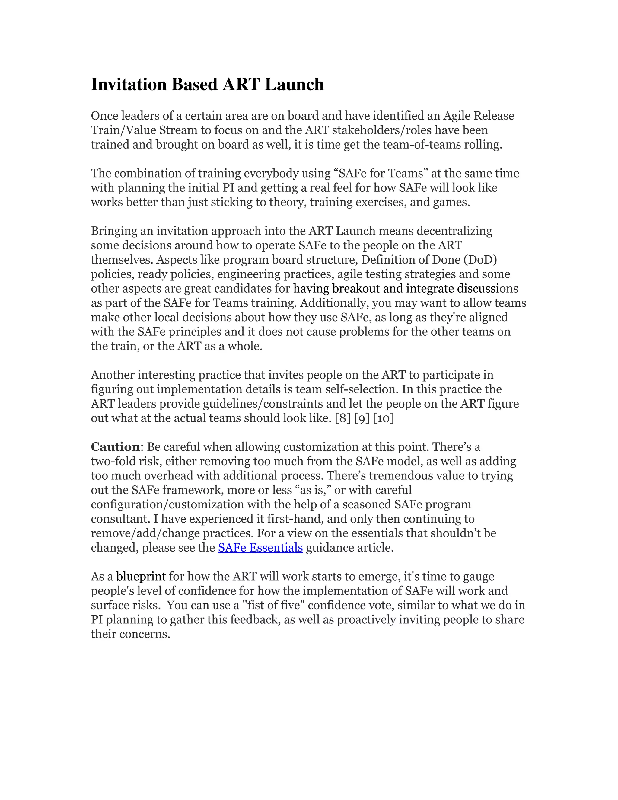 Invitation Based ART Launch 
Once leaders of a certain area are on board and have identified an Agile Release
Train/Value Stream to focus on and the ART stakeholders/roles have been
trained and brought on board as well, it is time get the team-of-teams rolling.
The combination of training everybody using “SAFe for Teams” at the same time
with planning the initial PI and getting a real feel for how SAFe will look like
works better than just sticking to theory, training exercises, and games.
Bringing an invitation approach into the ART Launch means decentralizing
some decisions around how to operate SAFe to the people on the ART
themselves. Aspects like program board structure, Definition of Done (DoD)
policies, ready policies, engineering practices, agile testing strategies and some
other aspects are great candidates for having breakout and integrate discussions
as part of the SAFe for Teams training. Additionally, you may want to allow teams
make other local decisions about how they use SAFe, as long as they're aligned
with the SAFe principles and it does not cause problems for the other teams on
the train, or the ART as a whole.
Another interesting practice that invites people on the ART to participate in
figuring out implementation details is team self-selection. In this practice the
ART leaders provide guidelines/constraints and let the people on the ART figure
out what at the actual teams should look like. [8] [9] [10]
Caution: Be careful when allowing customization at this point. There’s a
two-fold risk, either removing too much from the SAFe model, as well as adding
too much overhead with additional process. There’s tremendous value to trying
out the SAFe framework, more or less “as is,” or with careful
configuration/customization with the help of a seasoned SAFe program
consultant. I have experienced it first-hand, and only then continuing to
remove/add/change practices. For a view on the essentials that shouldn’t be
changed, please see the SAFe Essentials guidance article.
As a blueprint for how the ART will work starts to emerge, it's time to gauge
people's level of confidence for how the implementation of SAFe will work and
surface risks. You can use a "fist of five" confidence vote, similar to what we do in
PI planning to gather this feedback, as well as proactively inviting people to share
their concerns.
 