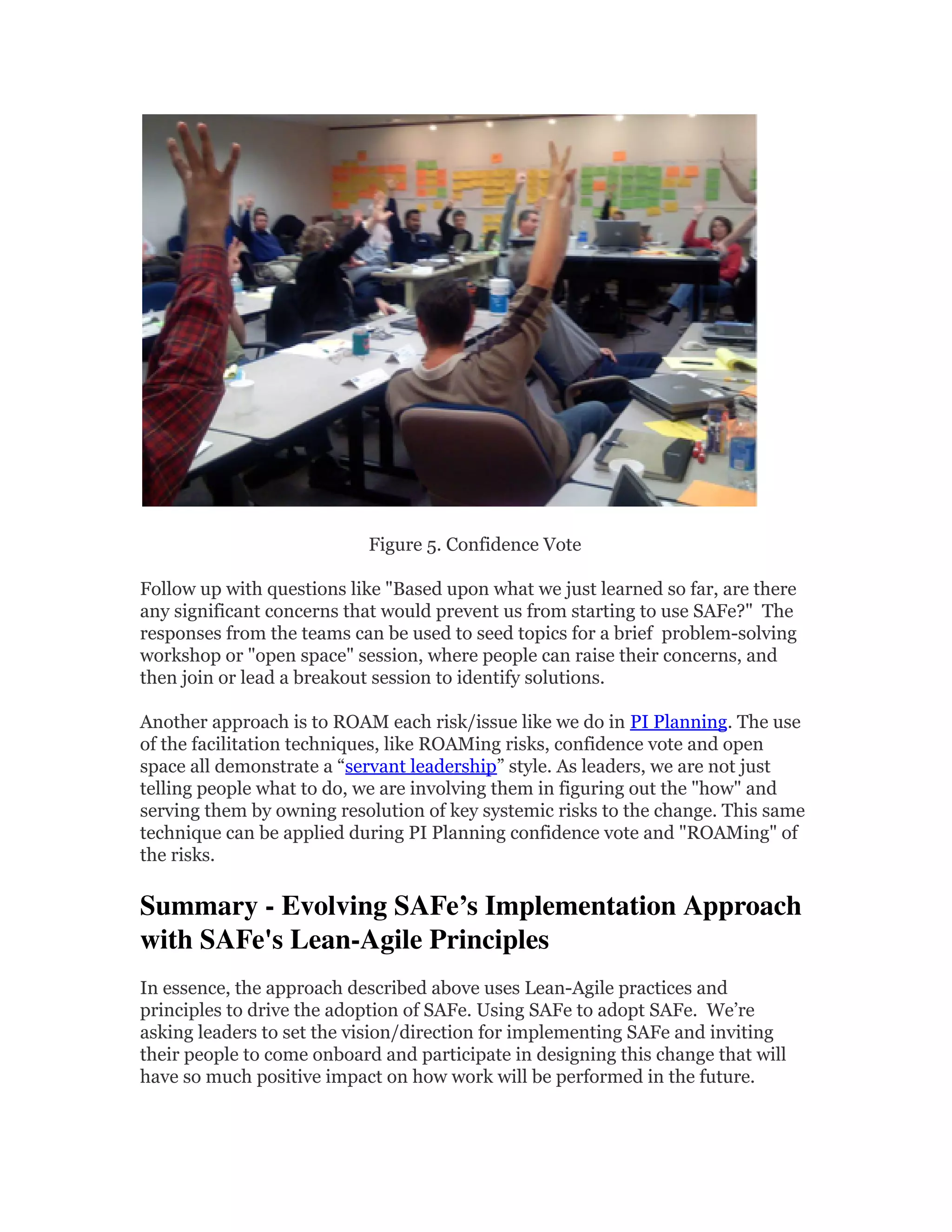 Figure 5. Confidence Vote
Follow up with questions like "Based upon what we just learned so far, are there
any significant concerns that would prevent us from starting to use SAFe?" The
responses from the teams can be used to seed topics for a brief problem-solving
workshop or "open space" session, where people can raise their concerns, and
then join or lead a breakout session to identify solutions.
Another approach is to ROAM each risk/issue like we do in PI Planning. The use
of the facilitation techniques, like ROAMing risks, confidence vote and open
space all demonstrate a “servant leadership” style. As leaders, we are not just
telling people what to do, we are involving them in figuring out the "how" and
serving them by owning resolution of key systemic risks to the change. This same
technique can be applied during PI Planning confidence vote and "ROAMing" of
the risks.
Summary - Evolving SAFe’s Implementation Approach 
with SAFe's Lean-Agile Principles 
In essence, the approach described above uses Lean-Agile practices and
principles to drive the adoption of SAFe. Using SAFe to adopt SAFe. We’re
asking leaders to set the vision/direction for implementing SAFe and inviting
their people to come onboard and participate in designing this change that will
have so much positive impact on how work will be performed in the future.
 