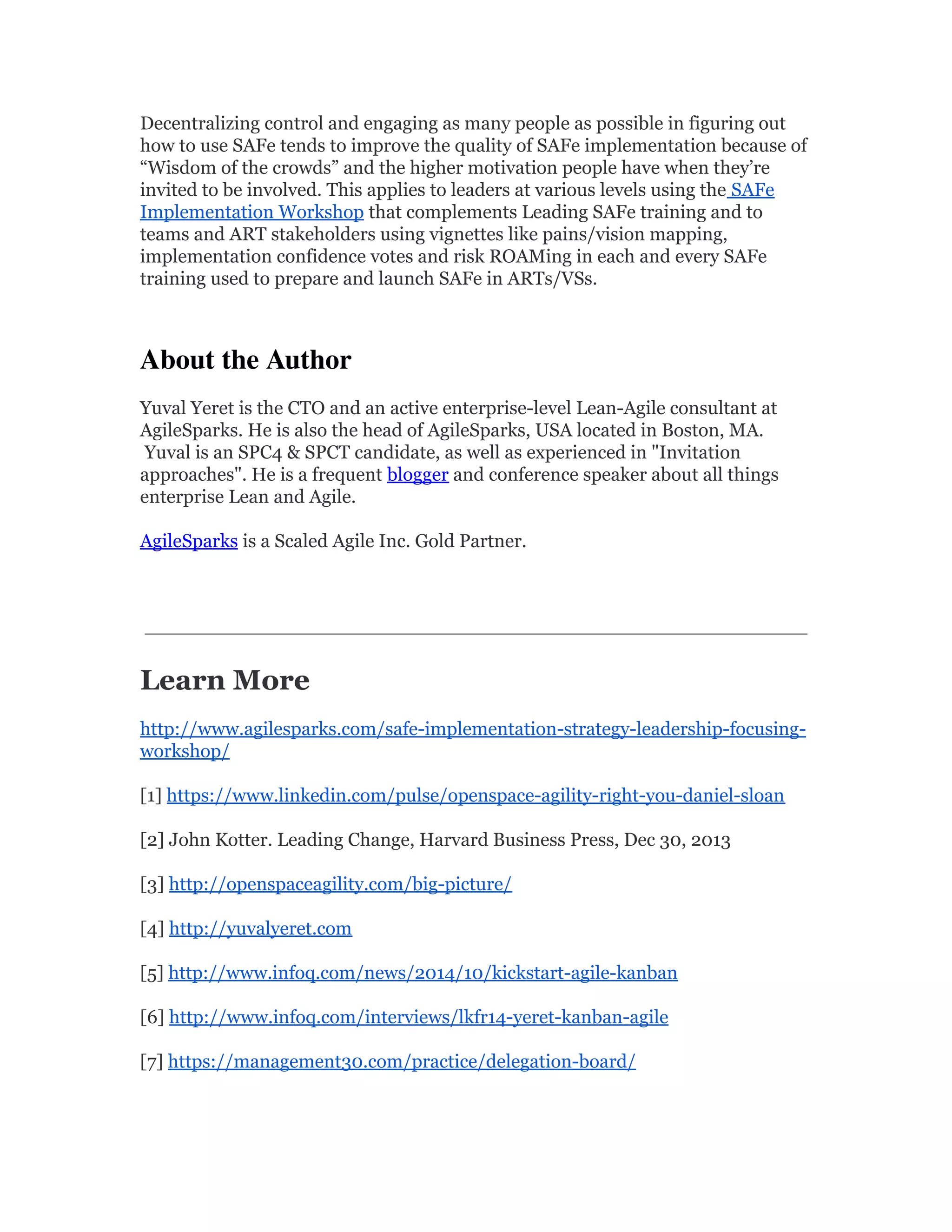 Decentralizing control and engaging as many people as possible in figuring out
how to use SAFe tends to improve the quality of SAFe implementation because of
“Wisdom of the crowds” and the higher motivation people have when they’re
invited to be involved. This applies to leaders at various levels using the SAFe
Implementation Workshop that complements Leading SAFe training and to
teams and ART stakeholders using vignettes like pains/vision mapping,
implementation confidence votes and risk ROAMing in each and every SAFe
training used to prepare and launch SAFe in ARTs/VSs.
About the Author 
Yuval Yeret is the CTO and an active enterprise-level Lean-Agile consultant at
AgileSparks. He is also the head of AgileSparks, USA located in Boston, MA.
Yuval is an SPC4 & SPCT candidate, as well as experienced in "Invitation
approaches". He is a frequent blogger and conference speaker about all things
enterprise Lean and Agile.
AgileSparks is a Scaled Agile Inc. Gold Partner.
 
Learn More
http://www.agilesparks.com/safe-implementation-strategy-leadership-focusing-
workshop/
[1] https://www.linkedin.com/pulse/openspace-agility-right-you-daniel-sloan
[2] John Kotter. Leading Change, Harvard Business Press, Dec 30, 2013
[3] http://openspaceagility.com/big-picture/
[4] http://yuvalyeret.com
[5] http://www.infoq.com/news/2014/10/kickstart-agile-kanban
[6] http://www.infoq.com/interviews/lkfr14-yeret-kanban-agile
[7] https://management30.com/practice/delegation-board/
 