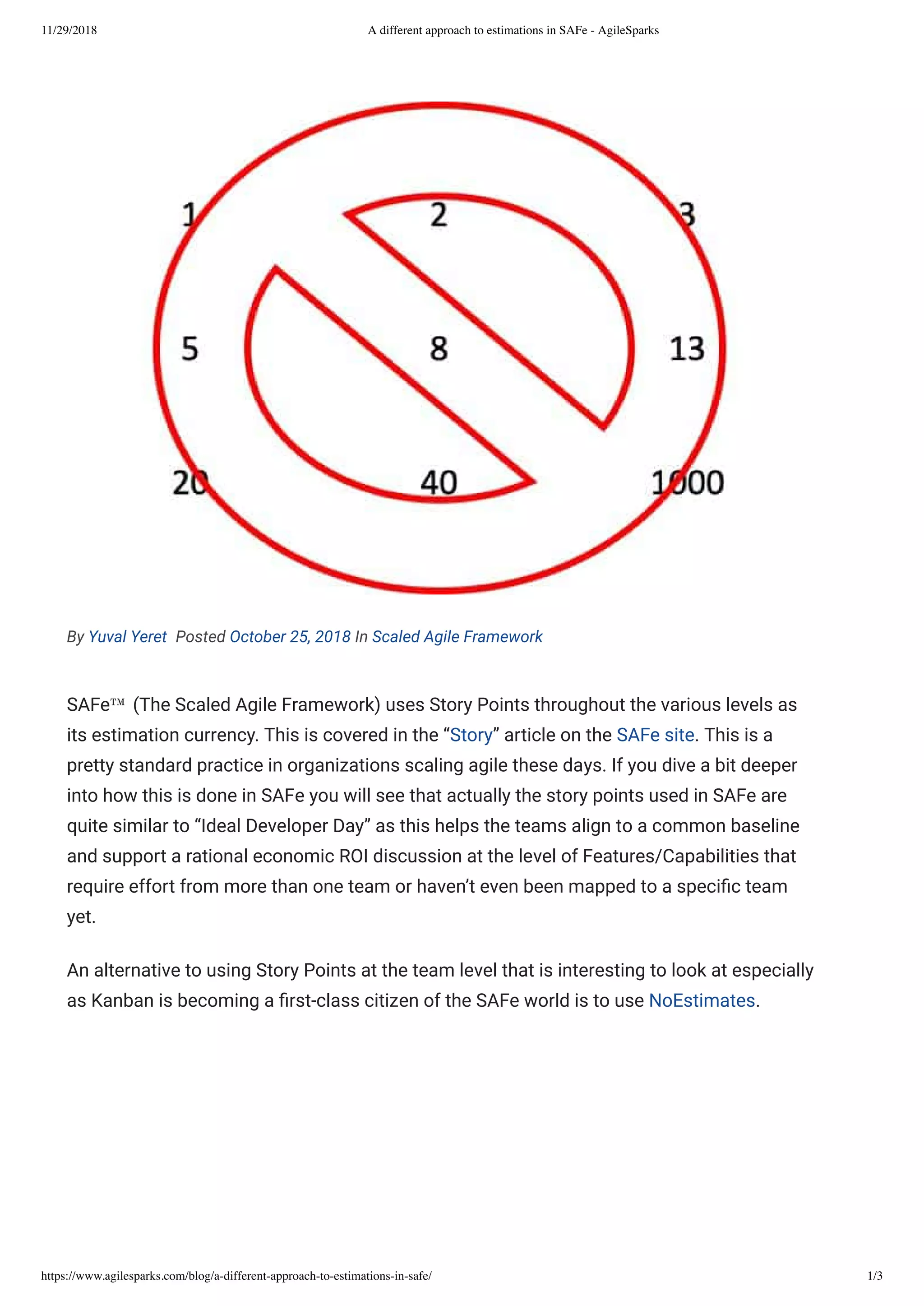 11/29/2018 A different approach to estimations in SAFe - AgileSparks
https://www.agilesparks.com/blog/a-different-approach-to-estimations-in-safe/ 1/3
By Yuval Yeret  Posted October 25, 2018 In Scaled Agile Framework
SAFe™ (The Scaled Agile Framework) uses Story Points throughout the various levels as
its estimation currency. This is covered in the “Story” article on the SAFe site. This is a
pretty standard practice in organizations scaling agile these days. If you dive a bit deeper
into how this is done in SAFe you will see that actually the story points used in SAFe are
quite similar to “Ideal Developer Day” as this helps the teams align to a common baseline
and support a rational economic ROI discussion at the level of Features/Capabilities that
require effort from more than one team or haven’t even been mapped to a speci c team
yet.
An alternative to using Story Points at the team level that is interesting to look at especially
as Kanban is becoming a rst-class citizen of the SAFe world is to use NoEstimates.
 
 