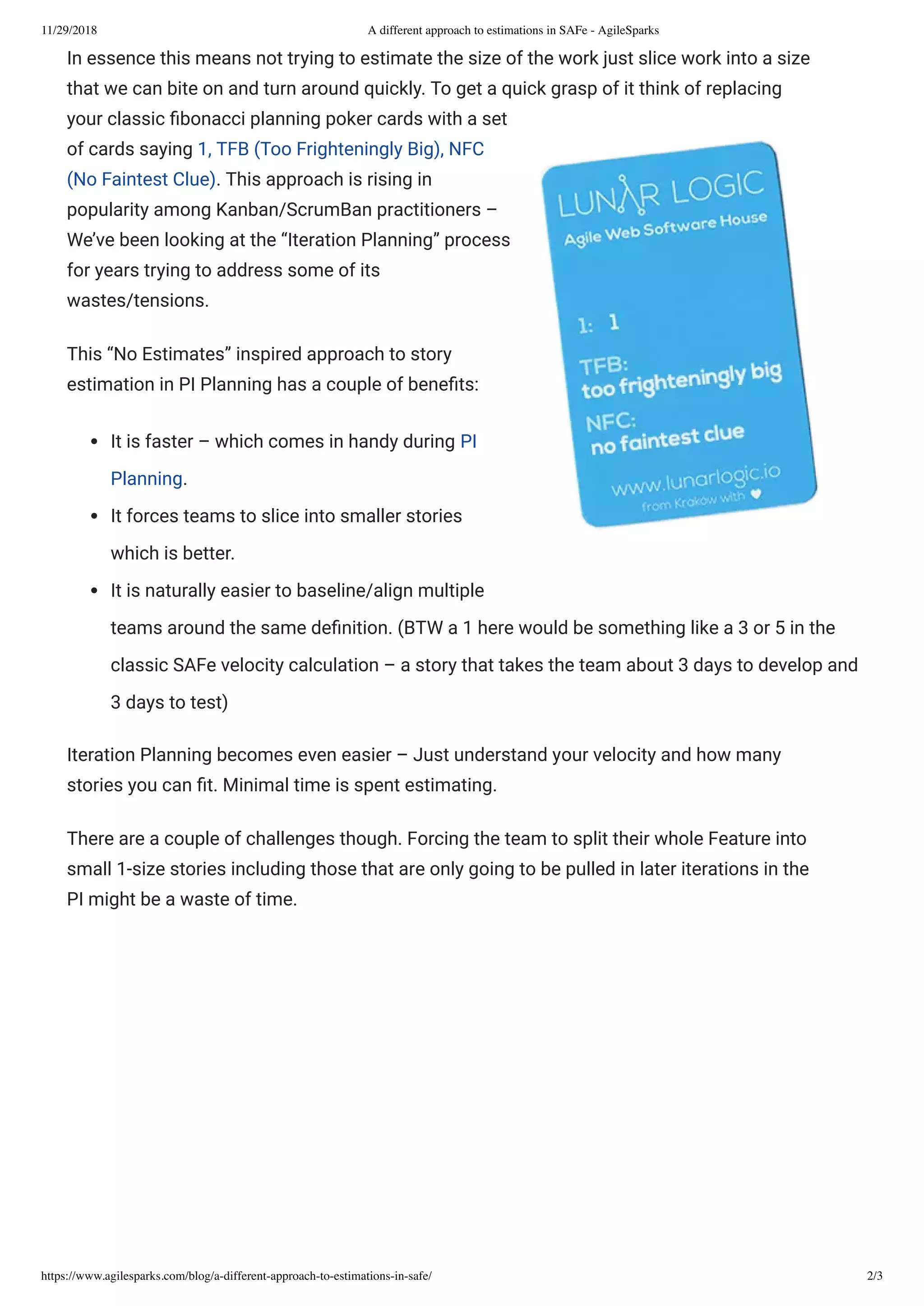 11/29/2018 A different approach to estimations in SAFe - AgileSparks
https://www.agilesparks.com/blog/a-different-approach-to-estimations-in-safe/ 2/3
In essence this means not trying to estimate the size of the work just slice work into a size
that we can bite on and turn around quickly. To get a quick grasp of it think of replacing
your classic bonacci planning poker cards with a set
of cards saying 1, TFB (Too Frighteningly Big), NFC
(No Faintest Clue). This approach is rising in
popularity among Kanban/ScrumBan practitioners –
We’ve been looking at the “Iteration Planning” process
for years trying to address some of its
wastes/tensions.
This “No Estimates” inspired approach to story
estimation in PI Planning has a couple of bene ts:
It is faster – which comes in handy during PI
Planning.
It forces teams to slice into smaller stories
which is better.
It is naturally easier to baseline/align multiple
teams around the same de nition. (BTW a 1 here would be something like a 3 or 5 in the
classic SAFe velocity calculation – a story that takes the team about 3 days to develop and
3 days to test)
Iteration Planning becomes even easier – Just understand your velocity and how many
stories you can t. Minimal time is spent estimating.
There are a couple of challenges though. Forcing the team to split their whole Feature into
small 1-size stories including those that are only going to be pulled in later iterations in the
PI might be a waste of time.
 