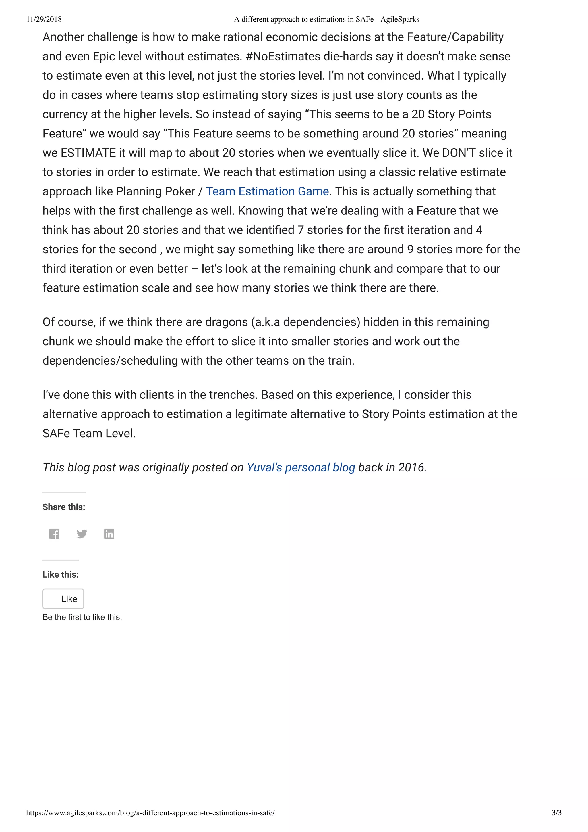 11/29/2018 A different approach to estimations in SAFe - AgileSparks
https://www.agilesparks.com/blog/a-different-approach-to-estimations-in-safe/ 3/3
Another challenge is how to make rational economic decisions at the Feature/Capability
and even Epic level without estimates. #NoEstimates die-hards say it doesn’t make sense
to estimate even at this level, not just the stories level. I’m not convinced. What I typically
do in cases where teams stop estimating story sizes is just use story counts as the
currency at the higher levels. So instead of saying “This seems to be a 20 Story Points
Feature” we would say “This Feature seems to be something around 20 stories” meaning
we ESTIMATE it will map to about 20 stories when we eventually slice it. We DON’T slice it
to stories in order to estimate. We reach that estimation using a classic relative estimate
approach like Planning Poker / Team Estimation Game. This is actually something that
helps with the rst challenge as well. Knowing that we’re dealing with a Feature that we
think has about 20 stories and that we identi ed 7 stories for the rst iteration and 4
stories for the second , we might say something like there are around 9 stories more for the
third iteration or even better – let’s look at the remaining chunk and compare that to our
feature estimation scale and see how many stories we think there are there.
Of course, if we think there are dragons (a.k.a dependencies) hidden in this remaining
chunk we should make the effort to slice it into smaller stories and work out the
dependencies/scheduling with the other teams on the train.
I’ve done this with clients in the trenches. Based on this experience, I consider this
alternative approach to estimation a legitimate alternative to Story Points estimation at the
SAFe Team Level.
This blog post was originally posted on Yuval’s personal blog back in 2016.  
Share this:
  
Like this:
Like
Be the ﬁrst to like this.
 