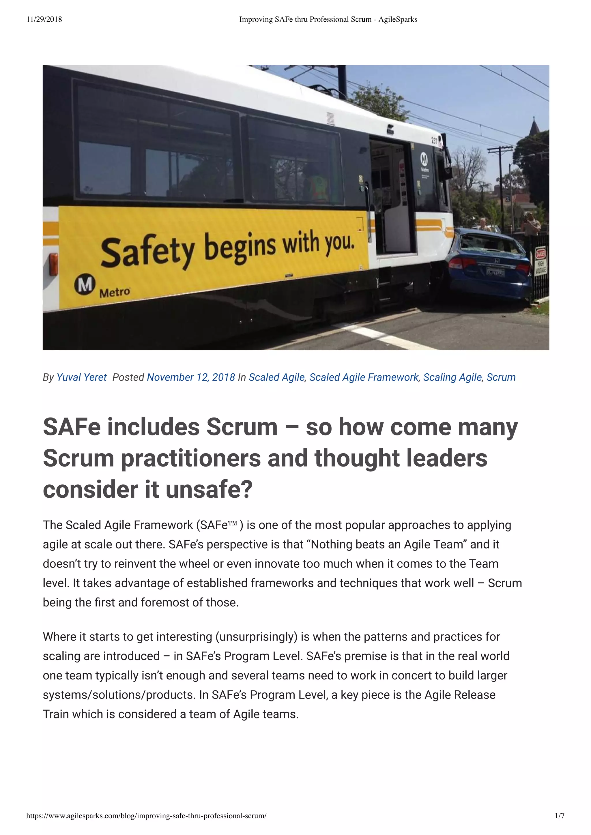 11/29/2018 Improving SAFe thru Professional Scrum - AgileSparks
https://www.agilesparks.com/blog/improving-safe-thru-professional-scrum/ 1/7
By Yuval Yeret  Posted November 12, 2018 In Scaled Agile, Scaled Agile Framework, Scaling Agile, Scrum
SAFe includes Scrum – so how come many
Scrum practitioners and thought leaders
consider it unsafe?
The Scaled Agile Framework (SAFe™) is one of the most popular approaches to applying
agile at scale out there. SAFe’s perspective is that “Nothing beats an Agile Team” and it
doesn’t try to reinvent the wheel or even innovate too much when it comes to the Team
level. It takes advantage of established frameworks and techniques that work well – Scrum
being the rst and foremost of those.
Where it starts to get interesting (unsurprisingly) is when the patterns and practices for
scaling are introduced – in SAFe’s Program Level. SAFe’s premise is that in the real world
one team typically isn’t enough and several teams need to work in concert to build larger
systems/solutions/products. In SAFe’s Program Level, a key piece is the Agile Release
Train which is considered a team of Agile teams.
 
 