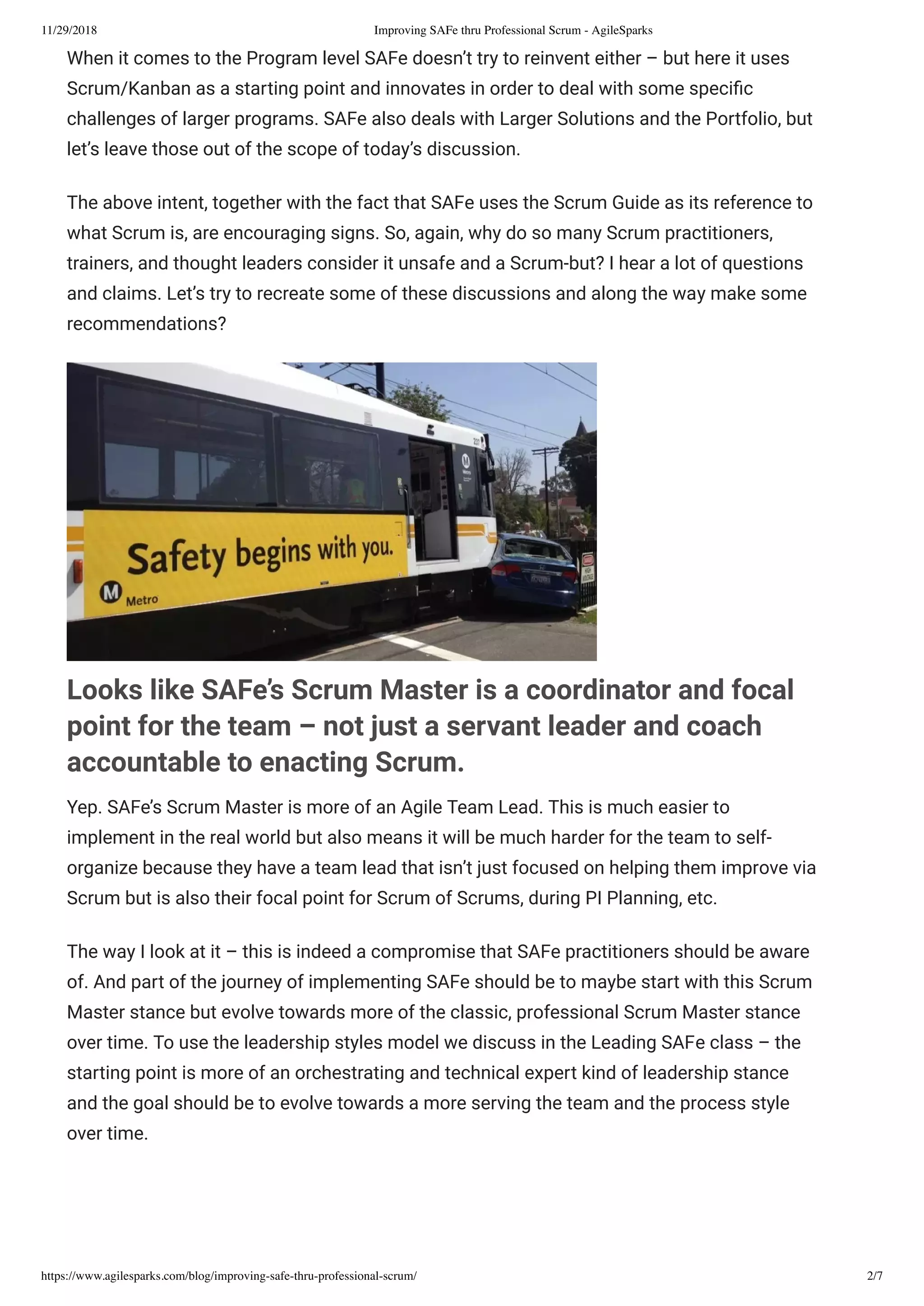 11/29/2018 Improving SAFe thru Professional Scrum - AgileSparks
https://www.agilesparks.com/blog/improving-safe-thru-professional-scrum/ 2/7
When it comes to the Program level SAFe doesn’t try to reinvent either – but here it uses
Scrum/Kanban as a starting point and innovates in order to deal with some speci c
challenges of larger programs. SAFe also deals with Larger Solutions and the Portfolio, but
let’s leave those out of the scope of today’s discussion.
The above intent, together with the fact that SAFe uses the Scrum Guide as its reference to
what Scrum is, are encouraging signs. So, again, why do so many Scrum practitioners,
trainers, and thought leaders consider it unsafe and a Scrum-but? I hear a lot of questions
and claims. Let’s try to recreate some of these discussions and along the way make some
recommendations?
Looks like SAFe’s Scrum Master is a coordinator and focal
point for the team – not just a servant leader and coach
accountable to enacting Scrum.
Yep. SAFe’s Scrum Master is more of an Agile Team Lead. This is much easier to
implement in the real world but also means it will be much harder for the team to self-
organize because they have a team lead that isn’t just focused on helping them improve via
Scrum but is also their focal point for Scrum of Scrums, during PI Planning, etc.
The way I look at it – this is indeed a compromise that SAFe practitioners should be aware
of. And part of the journey of implementing SAFe should be to maybe start with this Scrum
Master stance but evolve towards more of the classic, professional Scrum Master stance
over time. To use the leadership styles model we discuss in the Leading SAFe class – the
starting point is more of an orchestrating and technical expert kind of leadership stance
and the goal should be to evolve towards a more serving the team and the process style
over time.
 