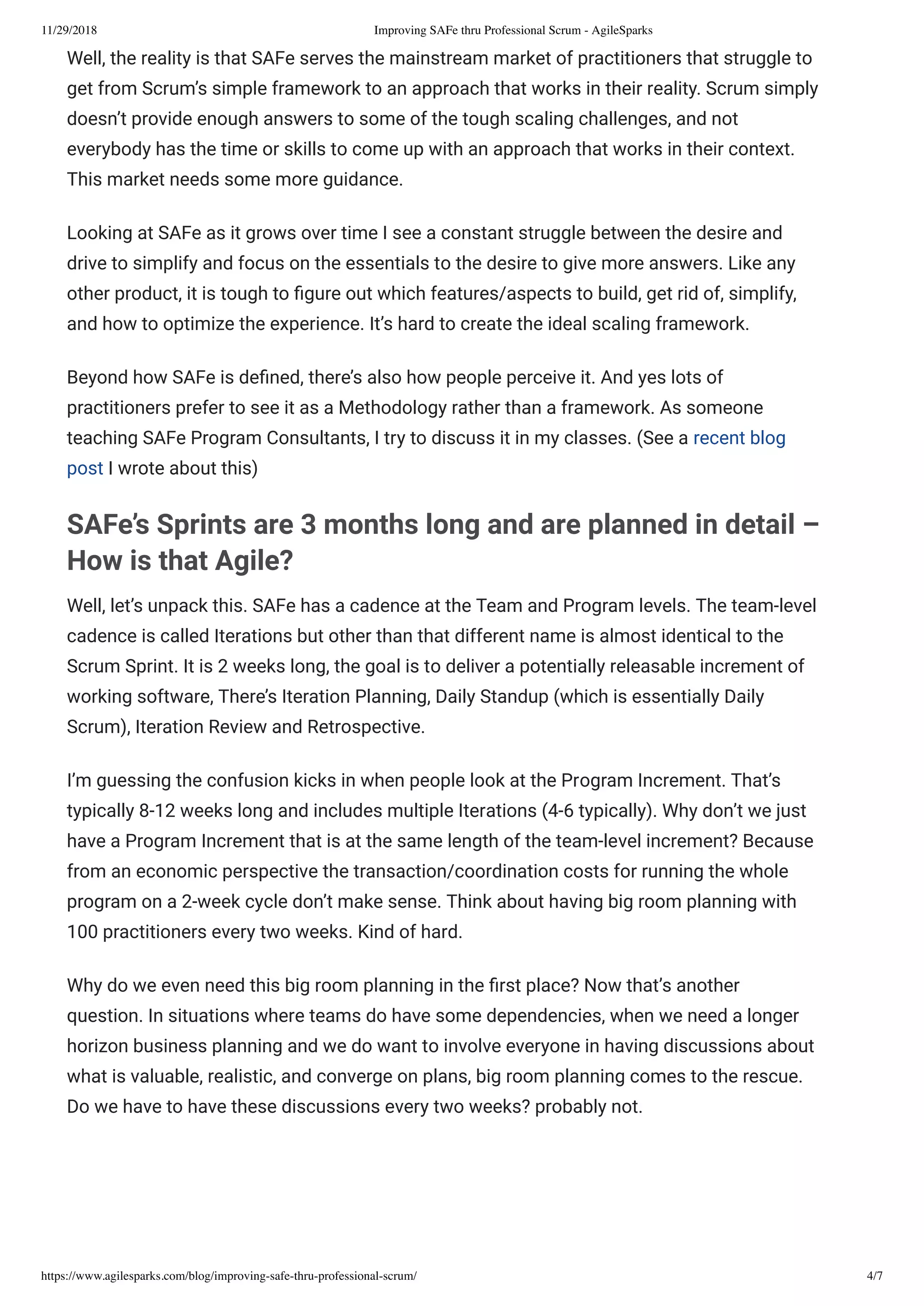 11/29/2018 Improving SAFe thru Professional Scrum - AgileSparks
https://www.agilesparks.com/blog/improving-safe-thru-professional-scrum/ 4/7
Well, the reality is that SAFe serves the mainstream market of practitioners that struggle to
get from Scrum’s simple framework to an approach that works in their reality. Scrum simply
doesn’t provide enough answers to some of the tough scaling challenges, and not
everybody has the time or skills to come up with an approach that works in their context.
This market needs some more guidance.
Looking at SAFe as it grows over time I see a constant struggle between the desire and
drive to simplify and focus on the essentials to the desire to give more answers. Like any
other product, it is tough to gure out which features/aspects to build, get rid of, simplify,
and how to optimize the experience. It’s hard to create the ideal scaling framework.
Beyond how SAFe is de ned, there’s also how people perceive it. And yes lots of
practitioners prefer to see it as a Methodology rather than a framework. As someone
teaching SAFe Program Consultants, I try to discuss it in my classes. (See a recent blog
post I wrote about this)
SAFe’s Sprints are 3 months long and are planned in detail –
How is that Agile?
Well, let’s unpack this. SAFe has a cadence at the Team and Program levels. The team-level
cadence is called Iterations but other than that different name is almost identical to the
Scrum Sprint. It is 2 weeks long, the goal is to deliver a potentially releasable increment of
working software, There’s Iteration Planning, Daily Standup (which is essentially Daily
Scrum), Iteration Review and Retrospective.
I’m guessing the confusion kicks in when people look at the Program Increment. That’s
typically 8-12 weeks long and includes multiple Iterations (4-6 typically). Why don’t we just
have a Program Increment that is at the same length of the team-level increment? Because
from an economic perspective the transaction/coordination costs for running the whole
program on a 2-week cycle don’t make sense. Think about having big room planning with
100 practitioners every two weeks. Kind of hard.
Why do we even need this big room planning in the rst place? Now that’s another
question. In situations where teams do have some dependencies, when we need a longer
horizon business planning and we do want to involve everyone in having discussions about
what is valuable, realistic, and converge on plans, big room planning comes to the rescue.
Do we have to have these discussions every two weeks? probably not.
 