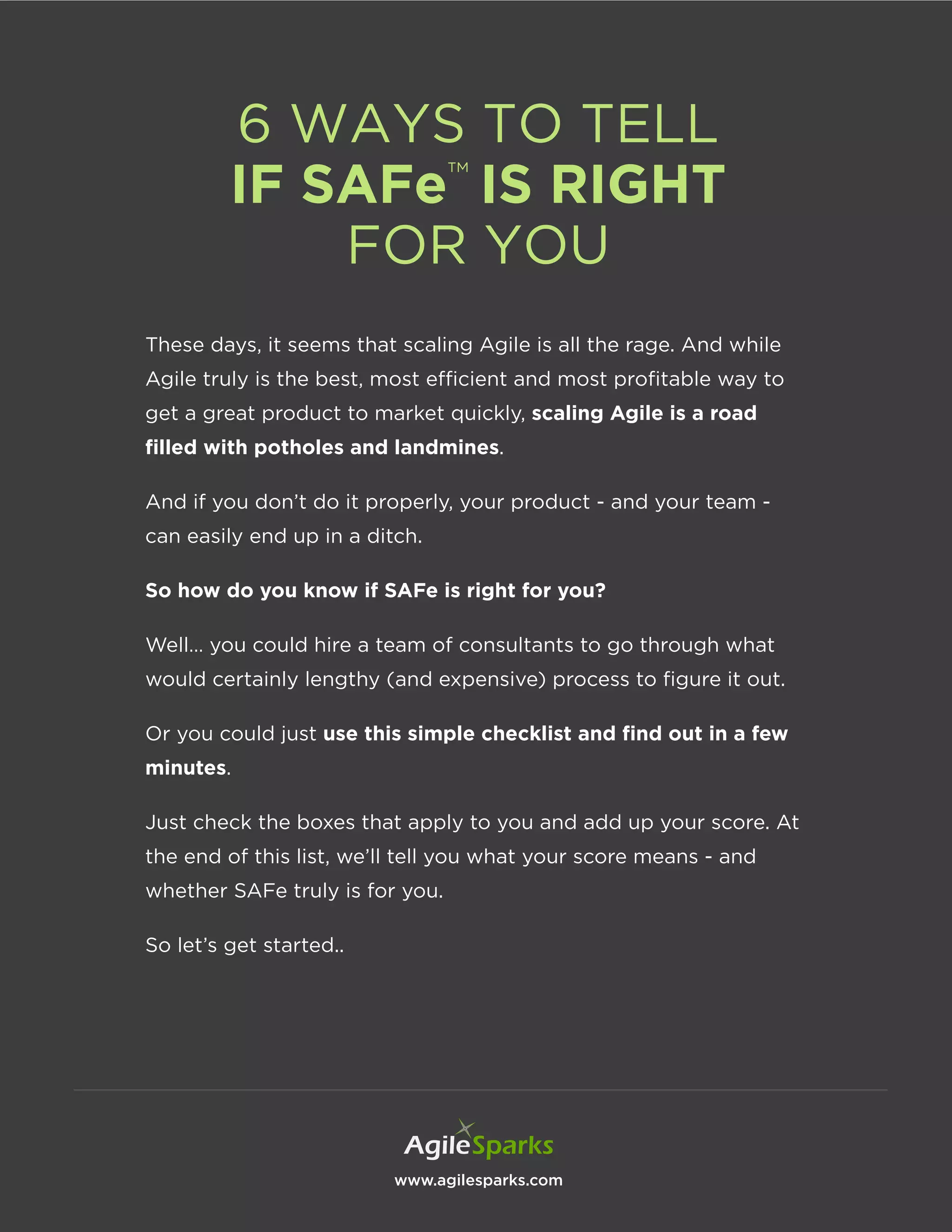 www.agilesparks.com
6 WAYS TO TELL
IF SAFe™
IS RIGHT
FOR YOU
These days, it seems that scaling Agile is all the rage. And while
Agile truly is the best, most efficient and most profitable way to
get a great product to market quickly, scaling Agile is a road
filled with potholes and landmines.
And if you don’t do it properly, your product - and your team -
can easily end up in a ditch.
So how do you know if SAFe is right for you?
Well… you could hire a team of consultants to go through what
would certainly lengthy (and expensive) process to figure it out.
Or you could just use this simple checklist and find out in a few
minutes.
Just check the boxes that apply to you and add up your score. At
the end of this list, we’ll tell you what your score means - and
whether SAFe truly is for you.
So let’s get started..
 
