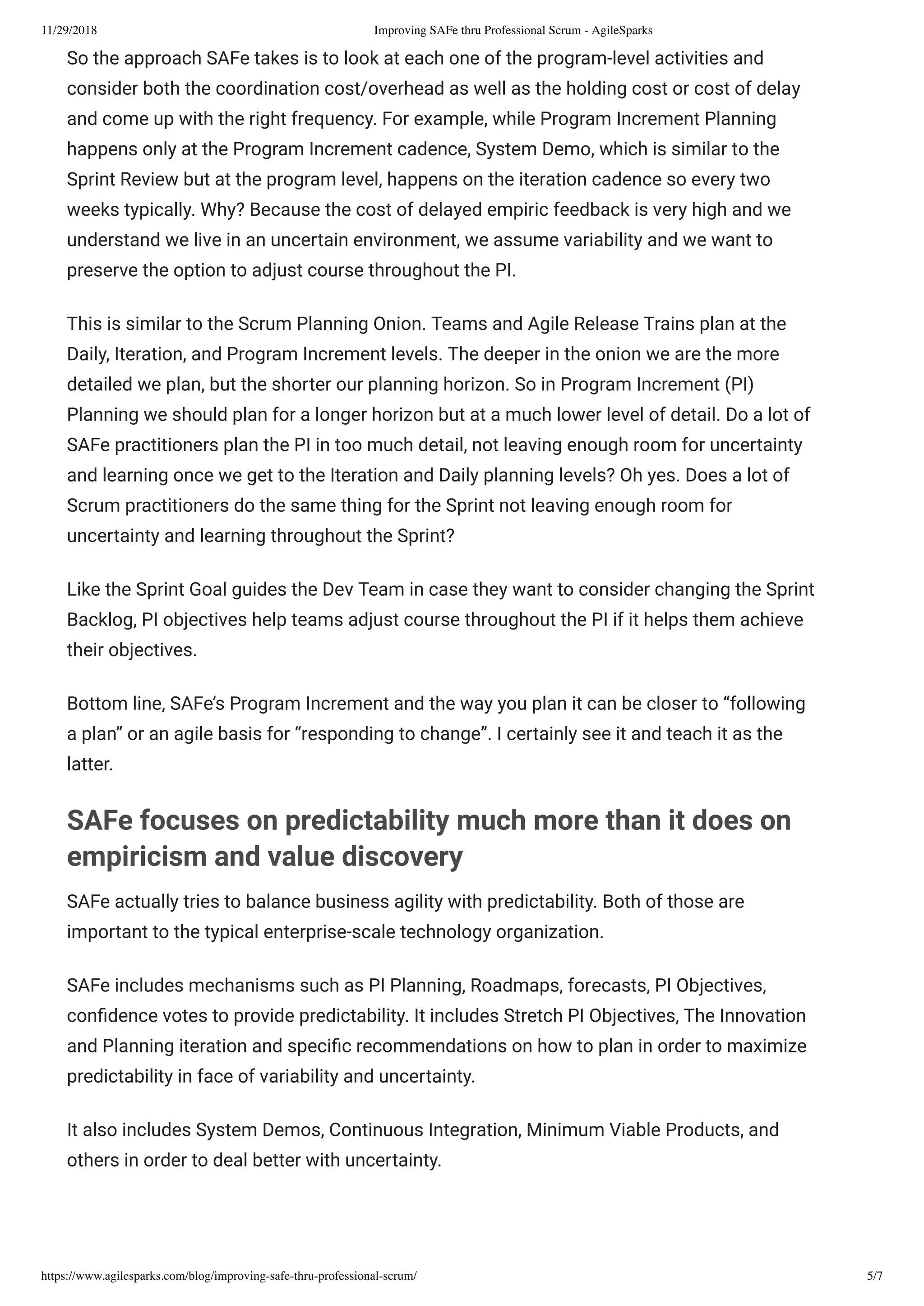 11/29/2018 Improving SAFe thru Professional Scrum - AgileSparks
https://www.agilesparks.com/blog/improving-safe-thru-professional-scrum/ 5/7
So the approach SAFe takes is to look at each one of the program-level activities and
consider both the coordination cost/overhead as well as the holding cost or cost of delay
and come up with the right frequency. For example, while Program Increment Planning
happens only at the Program Increment cadence, System Demo, which is similar to the
Sprint Review but at the program level, happens on the iteration cadence so every two
weeks typically. Why? Because the cost of delayed empiric feedback is very high and we
understand we live in an uncertain environment, we assume variability and we want to
preserve the option to adjust course throughout the PI.
This is similar to the Scrum Planning Onion. Teams and Agile Release Trains plan at the
Daily, Iteration, and Program Increment levels. The deeper in the onion we are the more
detailed we plan, but the shorter our planning horizon. So in Program Increment (PI)
Planning we should plan for a longer horizon but at a much lower level of detail. Do a lot of
SAFe practitioners plan the PI in too much detail, not leaving enough room for uncertainty
and learning once we get to the Iteration and Daily planning levels? Oh yes. Does a lot of
Scrum practitioners do the same thing for the Sprint not leaving enough room for
uncertainty and learning throughout the Sprint?
Like the Sprint Goal guides the Dev Team in case they want to consider changing the Sprint
Backlog, PI objectives help teams adjust course throughout the PI if it helps them achieve
their objectives.
Bottom line, SAFe’s Program Increment and the way you plan it can be closer to “following
a plan” or an agile basis for “responding to change”. I certainly see it and teach it as the
latter.
SAFe focuses on predictability much more than it does on
empiricism and value discovery
SAFe actually tries to balance business agility with predictability. Both of those are
important to the typical enterprise-scale technology organization.
SAFe includes mechanisms such as PI Planning, Roadmaps, forecasts, PI Objectives,
con dence votes to provide predictability. It includes Stretch PI Objectives, The Innovation
and Planning iteration and speci c recommendations on how to plan in order to maximize
predictability in face of variability and uncertainty.
It also includes System Demos, Continuous Integration, Minimum Viable Products, and
others in order to deal better with uncertainty.
 