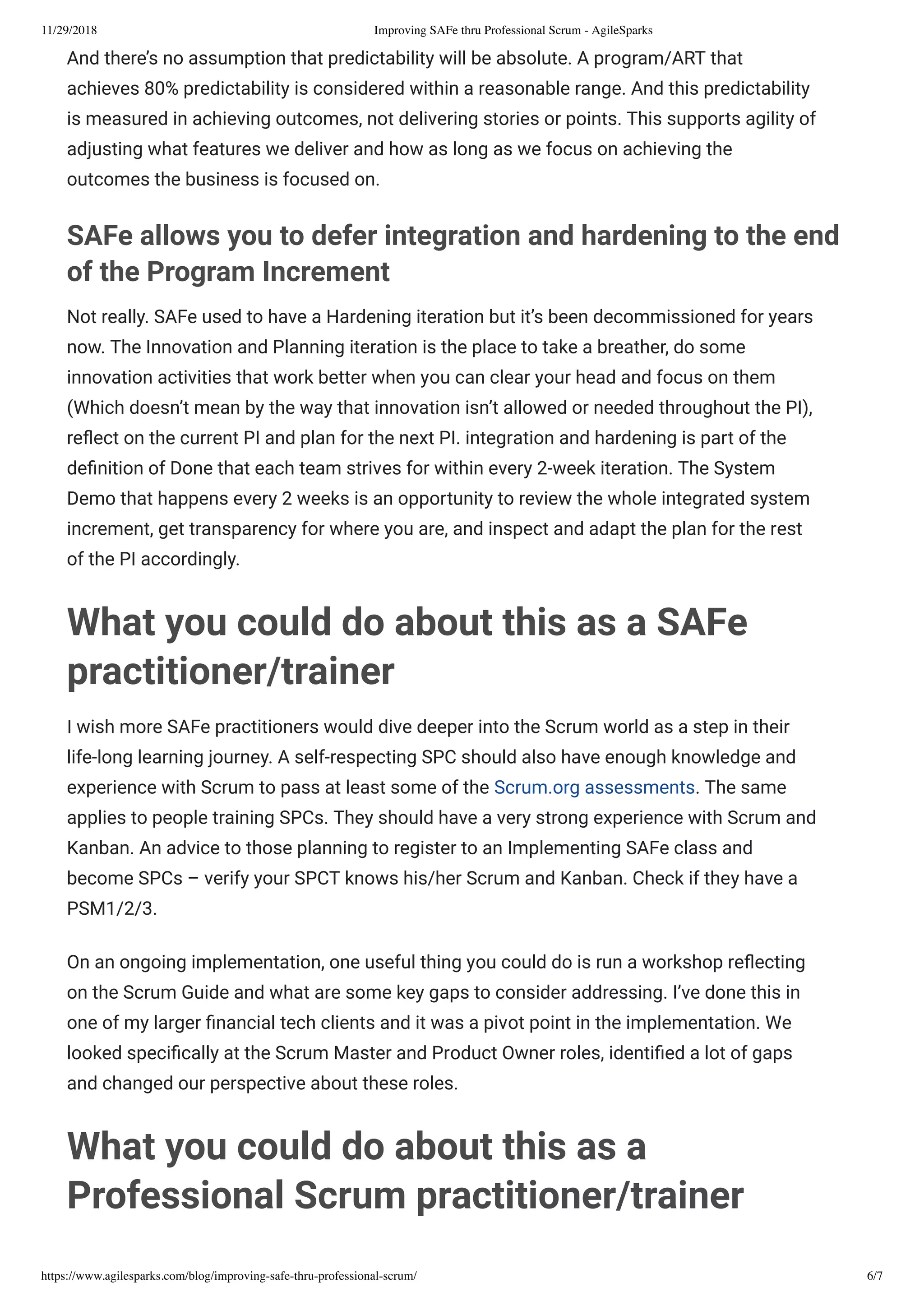 11/29/2018 Improving SAFe thru Professional Scrum - AgileSparks
https://www.agilesparks.com/blog/improving-safe-thru-professional-scrum/ 6/7
And there’s no assumption that predictability will be absolute. A program/ART that
achieves 80% predictability is considered within a reasonable range. And this predictability
is measured in achieving outcomes, not delivering stories or points. This supports agility of
adjusting what features we deliver and how as long as we focus on achieving the
outcomes the business is focused on.
SAFe allows you to defer integration and hardening to the end
of the Program Increment
Not really. SAFe used to have a Hardening iteration but it’s been decommissioned for years
now. The Innovation and Planning iteration is the place to take a breather, do some
innovation activities that work better when you can clear your head and focus on them
(Which doesn’t mean by the way that innovation isn’t allowed or needed throughout the PI),
re ect on the current PI and plan for the next PI. integration and hardening is part of the
de nition of Done that each team strives for within every 2-week iteration. The System
Demo that happens every 2 weeks is an opportunity to review the whole integrated system
increment, get transparency for where you are, and inspect and adapt the plan for the rest
of the PI accordingly.
What you could do about this as a SAFe
practitioner/trainer
I wish more SAFe practitioners would dive deeper into the Scrum world as a step in their
life-long learning journey. A self-respecting SPC should also have enough knowledge and
experience with Scrum to pass at least some of the Scrum.org assessments. The same
applies to people training SPCs. They should have a very strong experience with Scrum and
Kanban. An advice to those planning to register to an Implementing SAFe class and
become SPCs – verify your SPCT knows his/her Scrum and Kanban. Check if they have a
PSM1/2/3.
On an ongoing implementation, one useful thing you could do is run a workshop re ecting
on the Scrum Guide and what are some key gaps to consider addressing. I’ve done this in
one of my larger nancial tech clients and it was a pivot point in the implementation. We
looked speci cally at the Scrum Master and Product Owner roles, identi ed a lot of gaps
and changed our perspective about these roles.
What you could do about this as a
Professional Scrum practitioner/trainer
 