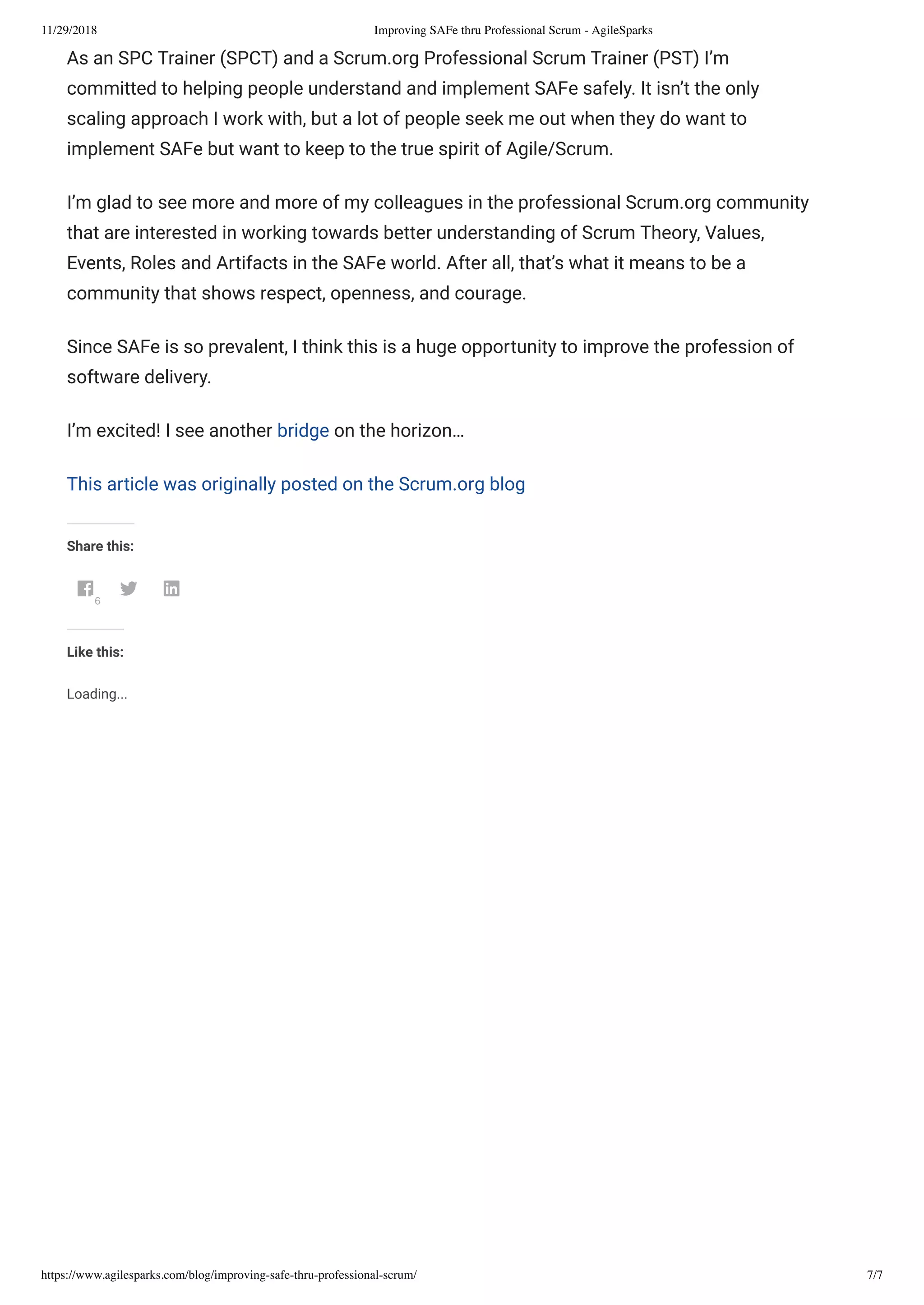 11/29/2018 Improving SAFe thru Professional Scrum - AgileSparks
https://www.agilesparks.com/blog/improving-safe-thru-professional-scrum/ 7/7
As an SPC Trainer (SPCT) and a Scrum.org Professional Scrum Trainer (PST) I’m
committed to helping people understand and implement SAFe safely. It isn’t the only
scaling approach I work with, but a lot of people seek me out when they do want to
implement SAFe but want to keep to the true spirit of Agile/Scrum.
I’m glad to see more and more of my colleagues in the professional Scrum.org community
that are interested in working towards better understanding of Scrum Theory, Values,
Events, Roles and Artifacts in the SAFe world. After all, that’s what it means to be a
community that shows respect, openness, and courage.
Since SAFe is so prevalent, I think this is a huge opportunity to improve the profession of
software delivery.
I’m excited! I see another bridge on the horizon…
This article was originally posted on the Scrum.org blog
Share this:
6
 
Like this:
Loading...
 