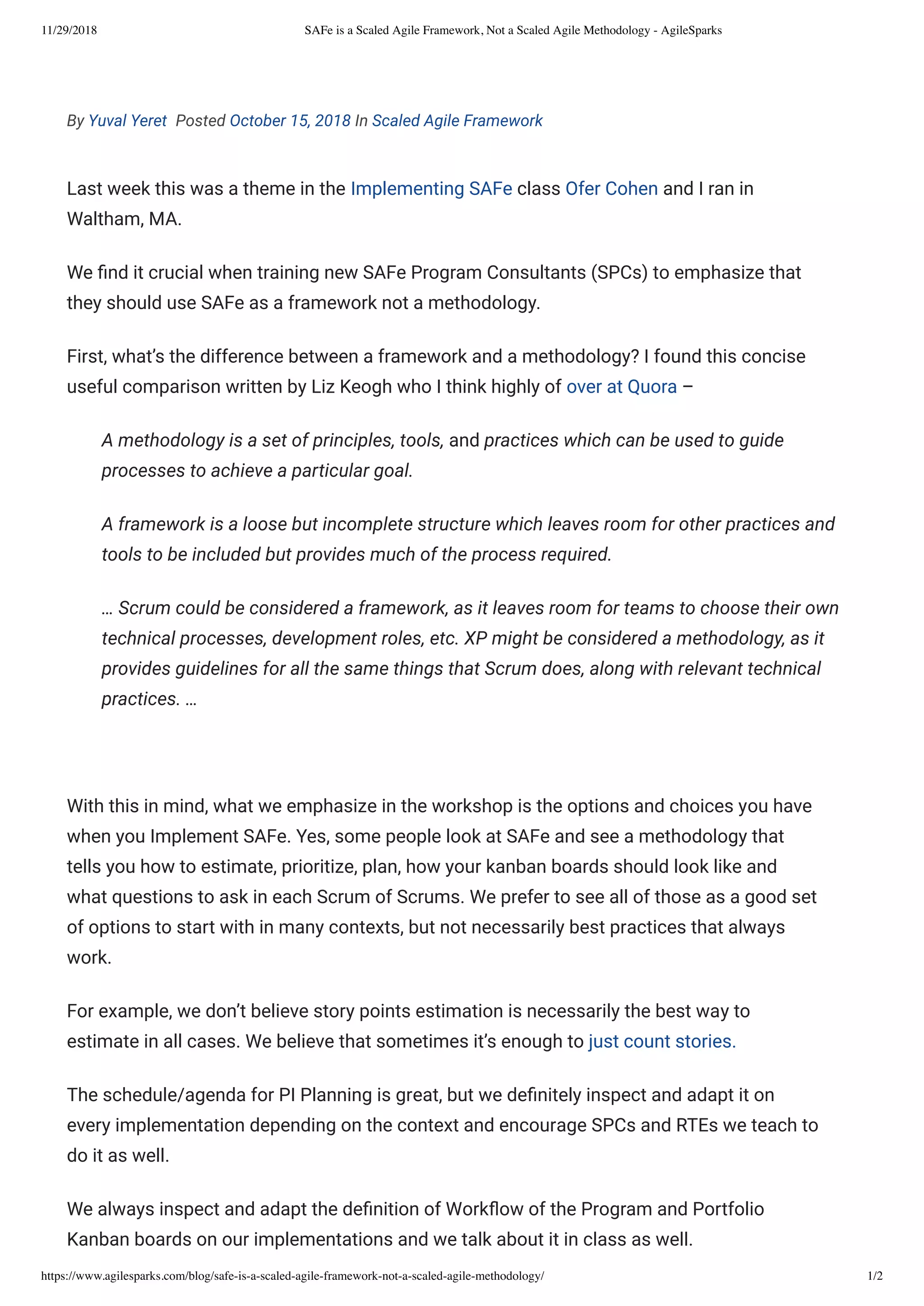 11/29/2018 SAFe is a Scaled Agile Framework, Not a Scaled Agile Methodology - AgileSparks
https://www.agilesparks.com/blog/safe-is-a-scaled-agile-framework-not-a-scaled-agile-methodology/ 1/2
By Yuval Yeret  Posted October 15, 2018 In Scaled Agile Framework
Last week this was a theme in the Implementing SAFe class Ofer Cohen and I ran in
Waltham, MA.
We nd it crucial when training new SAFe Program Consultants (SPCs) to emphasize that
they should use SAFe as a framework not a methodology.
First, what’s the difference between a framework and a methodology? I found this concise
useful comparison written by Liz Keogh who I think highly of over at Quora –
A methodology is a set of principles, tools, and practices which can be used to guide
processes to achieve a particular goal.
A framework is a loose but incomplete structure which leaves room for other practices and
tools to be included but provides much of the process required.
… Scrum could be considered a framework, as it leaves room for teams to choose their own
technical processes, development roles, etc. XP might be considered a methodology, as it
provides guidelines for all the same things that Scrum does, along with relevant technical
practices. …
 
With this in mind, what we emphasize in the workshop is the options and choices you have
when you Implement SAFe. Yes, some people look at SAFe and see a methodology that
tells you how to estimate, prioritize, plan, how your kanban boards should look like and
what questions to ask in each Scrum of Scrums. We prefer to see all of those as a good set
of options to start with in many contexts, but not necessarily best practices that always
work.
For example, we don’t believe story points estimation is necessarily the best way to
estimate in all cases. We believe that sometimes it’s enough to just count stories.
The schedule/agenda for PI Planning is great, but we de nitely inspect and adapt it on
every implementation depending on the context and encourage SPCs and RTEs we teach to
do it as well.
We always inspect and adapt the de nition of Work ow of the Program and Portfolio
Kanban boards on our implementations and we talk about it in class as well.
 