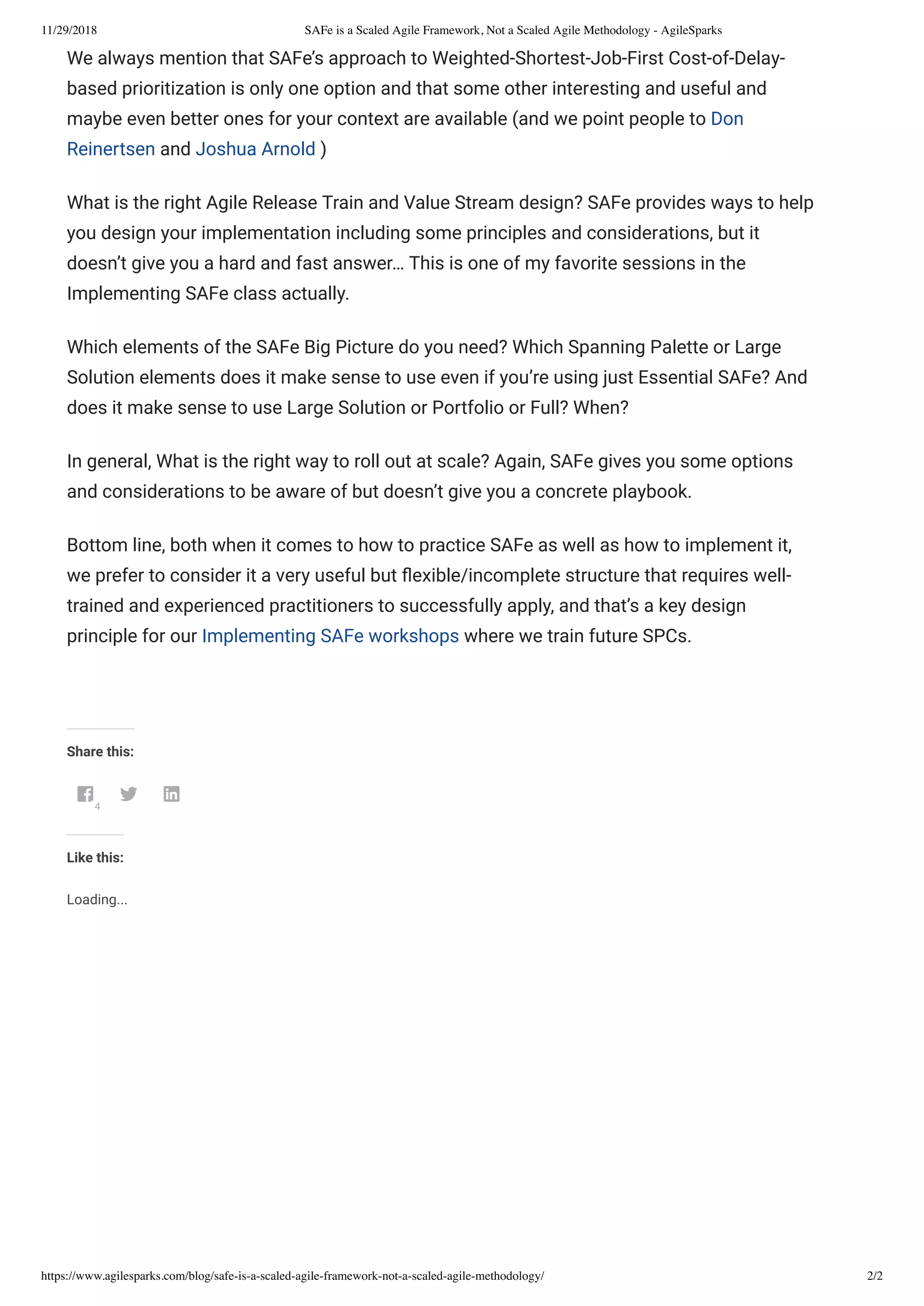11/29/2018 SAFe is a Scaled Agile Framework, Not a Scaled Agile Methodology - AgileSparks
https://www.agilesparks.com/blog/safe-is-a-scaled-agile-framework-not-a-scaled-agile-methodology/ 2/2
We always mention that SAFe’s approach to Weighted-Shortest-Job-First Cost-of-Delay-
based prioritization is only one option and that some other interesting and useful and
maybe even better ones for your context are available (and we point people to Don
Reinertsen and Joshua Arnold )
What is the right Agile Release Train and Value Stream design? SAFe provides ways to help
you design your implementation including some principles and considerations, but it
doesn’t give you a hard and fast answer… This is one of my favorite sessions in the
Implementing SAFe class actually.
Which elements of the SAFe Big Picture do you need? Which Spanning Palette or Large
Solution elements does it make sense to use even if you’re using just Essential SAFe? And
does it make sense to use Large Solution or Portfolio or Full? When?
In general, What is the right way to roll out at scale? Again, SAFe gives you some options
and considerations to be aware of but doesn’t give you a concrete playbook.
Bottom line, both when it comes to how to practice SAFe as well as how to implement it,
we prefer to consider it a very useful but exible/incomplete structure that requires well-
trained and experienced practitioners to successfully apply, and that’s a key design
principle for our Implementing SAFe workshops where we train future SPCs.
 
Share this:
4
 
Like this:
Loading...
 