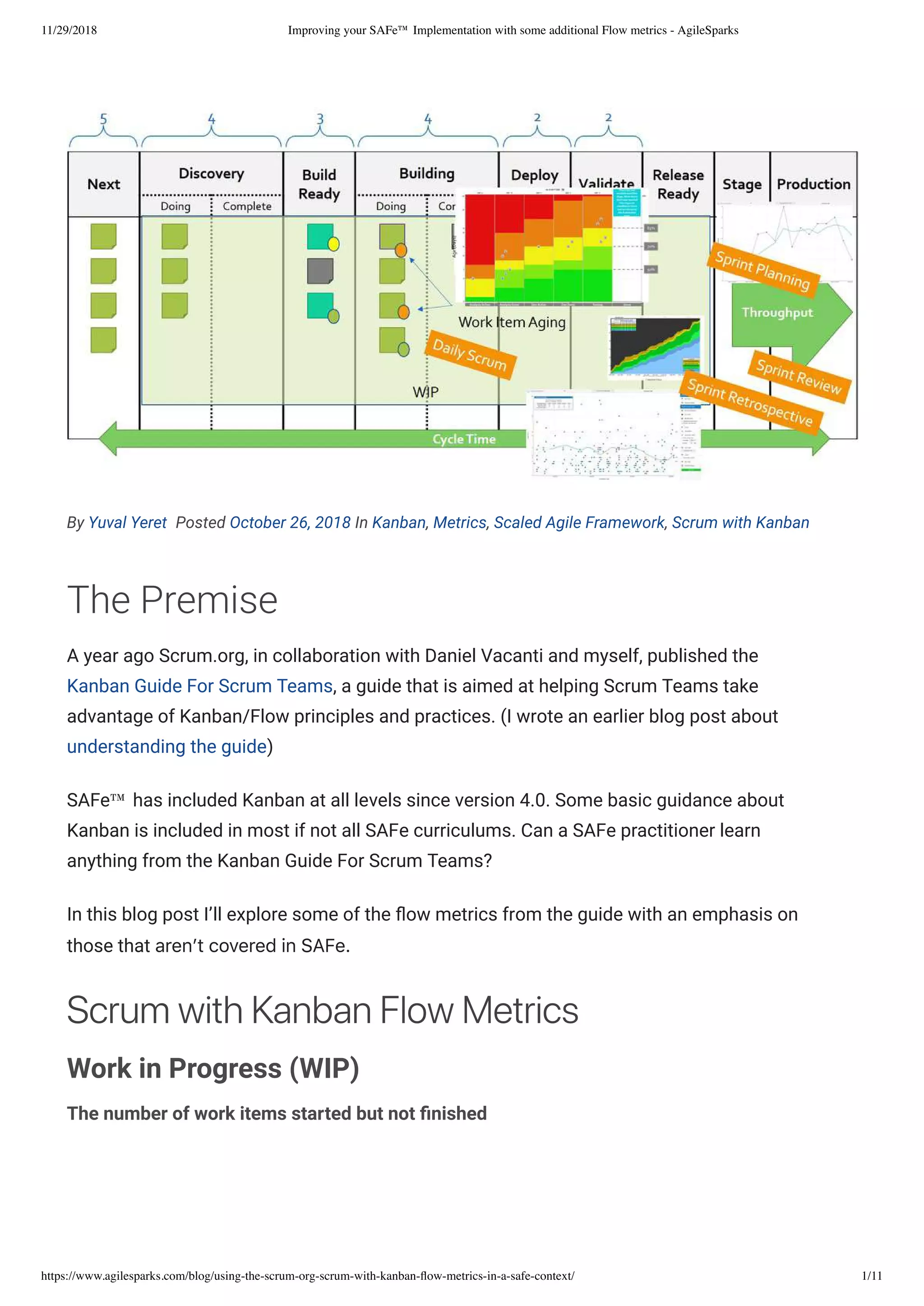 11/29/2018 Improving your SAFe™ Implementation with some additional Flow metrics - AgileSparks
https://www.agilesparks.com/blog/using-the-scrum-org-scrum-with-kanban-ﬂow-metrics-in-a-safe-context/ 1/11
By Yuval Yeret  Posted October 26, 2018 In Kanban, Metrics, Scaled Agile Framework, Scrum with Kanban
The Premise
A year ago Scrum.org, in collaboration with Daniel Vacanti and myself, published the
Kanban Guide For Scrum Teams, a guide that is aimed at helping Scrum Teams take
advantage of Kanban/Flow principles and practices. (I wrote an earlier blog post about
understanding the guide)
SAFe™ has included Kanban at all levels since version 4.0. Some basic guidance about
Kanban is included in most if not all SAFe curriculums. Can a SAFe practitioner learn
anything from the Kanban Guide For Scrum Teams?
In this blog post I’ll explore some of the ow metrics from the guide with an emphasis on
those that aren’tcoveredinSAFe. 
ScrumwithKanbanFlowMetrics
Work in Progress (WIP)
The number of work items started but not nished 
 
 