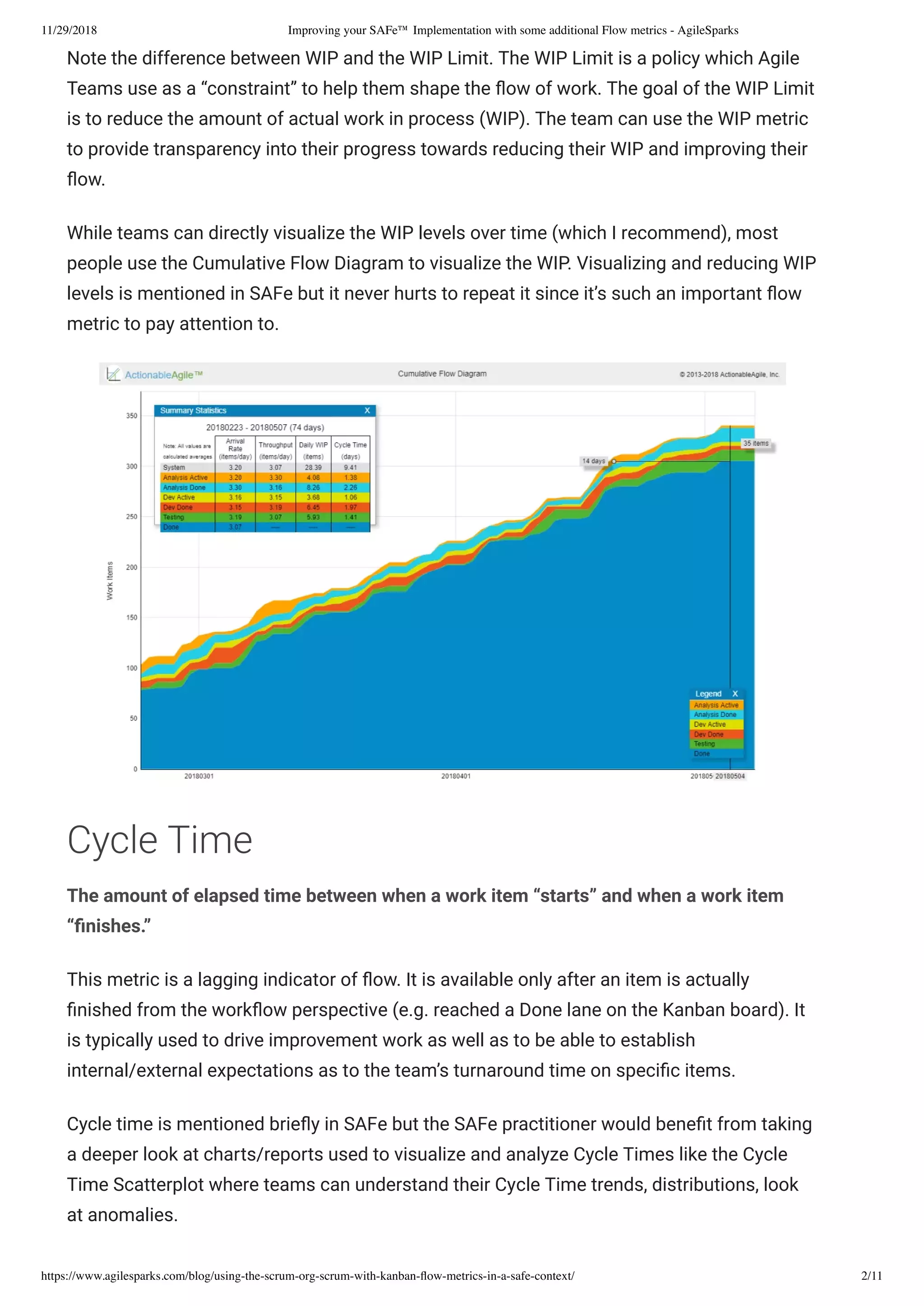 11/29/2018 Improving your SAFe™ Implementation with some additional Flow metrics - AgileSparks
https://www.agilesparks.com/blog/using-the-scrum-org-scrum-with-kanban-ﬂow-metrics-in-a-safe-context/ 2/11
Note the difference between WIP and the WIP Limit. The WIP Limit is a policy which Agile
Teams use as a “constraint” to help them shape the ow of work. The goal of the WIP Limit
is to reduce the amount of actual work in process (WIP). The team can use the WIP metric
to provide transparency into their progress towards reducing their WIP and improving their
ow.
While teams can directly visualize the WIP levels over time (which I recommend), most
people use the Cumulative Flow Diagram to visualize the WIP. Visualizing and reducing WIP
levels is mentioned in SAFe but it never hurts to repeat it since it’s such an important ow
metric to pay attention to.
Cycle Time
The amount of elapsed time between when a work item “starts” and when a work item
“ nishes.”
This metric is a lagging indicator of ow. It is available only after an item is actually
nished from the work ow perspective (e.g. reached a Done lane on the Kanban board). It
is typically used to drive improvement work as well as to be able to establish
internal/external expectations as to the team’s turnaround time on speci c items.
Cycle time is mentioned brie y in SAFe but the SAFe practitioner would bene t from taking
a deeper look at charts/reports used to visualize and analyze Cycle Times like the Cycle
Time Scatterplot where teams can understand their Cycle Time trends, distributions, look
at anomalies.
 