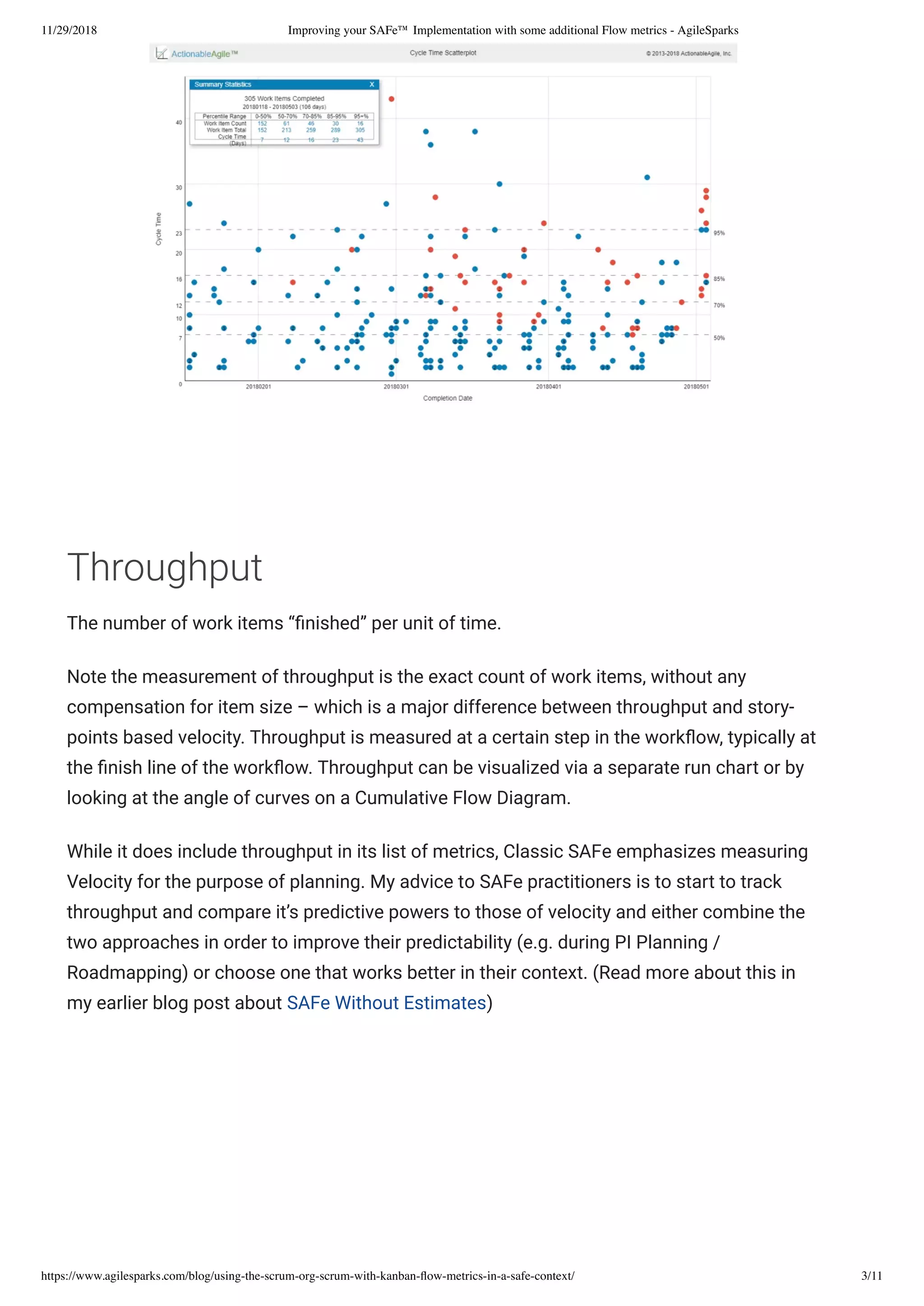 11/29/2018 Improving your SAFe™ Implementation with some additional Flow metrics - AgileSparks
https://www.agilesparks.com/blog/using-the-scrum-org-scrum-with-kanban-ﬂow-metrics-in-a-safe-context/ 3/11
 
 
Throughput
The number of work items “ nished” per unit of time.
Note the measurement of throughput is the exact count of work items, without any
compensation for item size – which is a major difference between throughput and story-
points based velocity. Throughput is measured at a certain step in the work ow, typically at
the nish line of the work ow. Throughput can be visualized via a separate run chart or by
looking at the angle of curves on a Cumulative Flow Diagram.
While it does include throughput in its list of metrics, Classic SAFe emphasizes measuring
Velocity for the purpose of planning. My advice to SAFe practitioners is to start to track
throughput and compare it’s predictive powers to those of velocity and either combine the
two approaches in order to improve their predictability (e.g. during PI Planning /
Roadmapping) or choose one that works better in their context. (Read more about this in
my earlier blog post about SAFe Without Estimates)
 