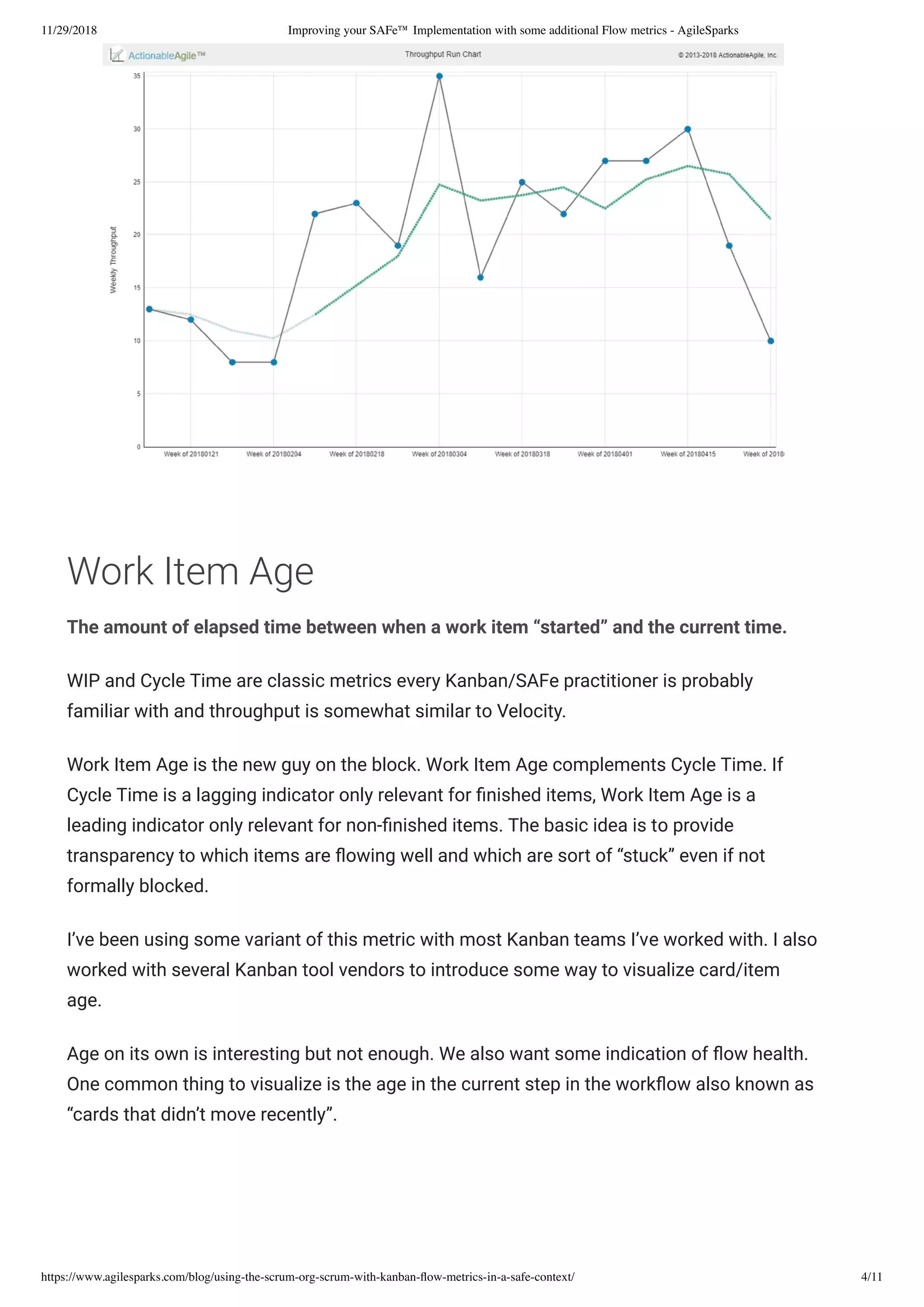 11/29/2018 Improving your SAFe™ Implementation with some additional Flow metrics - AgileSparks
https://www.agilesparks.com/blog/using-the-scrum-org-scrum-with-kanban-ﬂow-metrics-in-a-safe-context/ 4/11
 
Work Item Age
The amount of elapsed time between when a work item “started” and the current time.
WIP and Cycle Time are classic metrics every Kanban/SAFe practitioner is probably
familiar with and throughput is somewhat similar to Velocity.
Work Item Age is the new guy on the block. Work Item Age complements Cycle Time. If
Cycle Time is a lagging indicator only relevant for nished items, Work Item Age is a
leading indicator only relevant for non- nished items. The basic idea is to provide
transparency to which items are owing well and which are sort of “stuck” even if not
formally blocked.
I’ve been using some variant of this metric with most Kanban teams I’ve worked with. I also
worked with several Kanban tool vendors to introduce some way to visualize card/item
age.
Age on its own is interesting but not enough. We also want some indication of ow health.
One common thing to visualize is the age in the current step in the work ow also known as
“cards that didn’t move recently”.
 