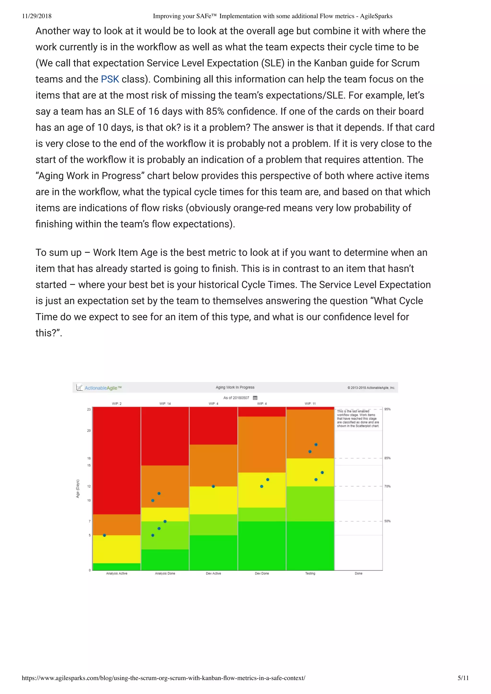 11/29/2018 Improving your SAFe™ Implementation with some additional Flow metrics - AgileSparks
https://www.agilesparks.com/blog/using-the-scrum-org-scrum-with-kanban-ﬂow-metrics-in-a-safe-context/ 5/11
Another way to look at it would be to look at the overall age but combine it with where the
work currently is in the work ow as well as what the team expects their cycle time to be
(We call that expectation Service Level Expectation (SLE) in the Kanban guide for Scrum
teams and the PSK class). Combining all this information can help the team focus on the
items that are at the most risk of missing the team’s expectations/SLE. For example, let’s
say a team has an SLE of 16 days with 85% con dence. If one of the cards on their board
has an age of 10 days, is that ok? is it a problem? The answer is that it depends. If that card
is very close to the end of the work ow it is probably not a problem. If it is very close to the
start of the work ow it is probably an indication of a problem that requires attention. The
“Aging Work in Progress” chart below provides this perspective of both where active items
are in the work ow, what the typical cycle times for this team are, and based on that which
items are indications of ow risks (obviously orange-red means very low probability of
nishing within the team’s ow expectations).
To sum up – Work Item Age is the best metric to look at if you want to determine when an
item that has already started is going to nish. This is in contrast to an item that hasn’t
started – where your best bet is your historical Cycle Times. The Service Level Expectation
is just an expectation set by the team to themselves answering the question “What Cycle
Time do we expect to see for an item of this type, and what is our con dence level for
this?”.
 
 