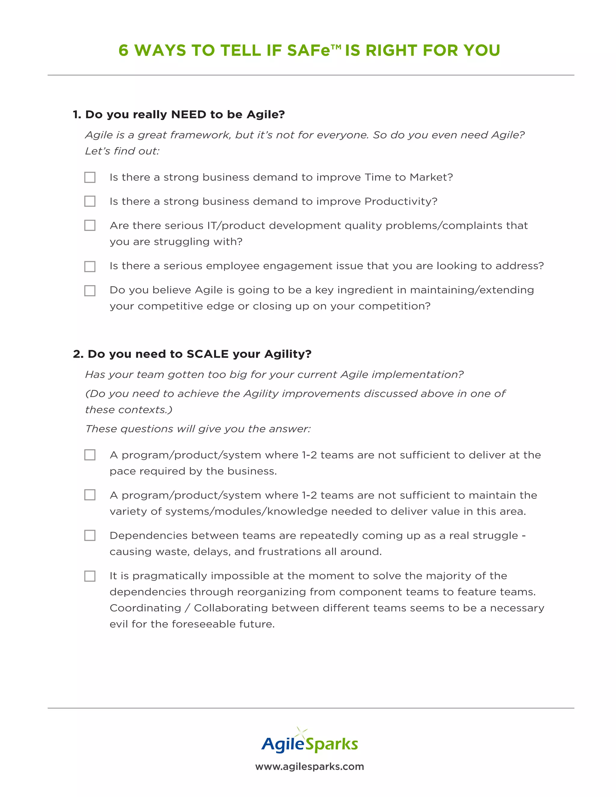 www.agilesparks.com
6 WAYS TO TELL IF SAFe™ IS RIGHT FOR YOU
1. Do you really NEED to be Agile?
Agile is a great framework, but it’s not for everyone. So do you even need Agile?
Let’s find out:
Is there a strong business demand to improve Time to Market?
Is there a strong business demand to improve Productivity?
Are there serious IT/product development quality problems/complaints that
you are struggling with?
Is there a serious employee engagement issue that you are looking to address?
Do you believe Agile is going to be a key ingredient in maintaining/extending
your competitive edge or closing up on your competition?
2. Do you need to SCALE your Agility?
Has your team gotten too big for your current Agile implementation?
(Do you need to achieve the Agility improvements discussed above in one of
these contexts.)
These questions will give you the answer:
A program/product/system where 1-2 teams are not sufficient to deliver at the
pace required by the business.
A program/product/system where 1-2 teams are not sufficient to maintain the
variety of systems/modules/knowledge needed to deliver value in this area.
Dependencies between teams are repeatedly coming up as a real struggle -
causing waste, delays, and frustrations all around.
It is pragmatically impossible at the moment to solve the majority of the
dependencies through reorganizing from component teams to feature teams.
Coordinating / Collaborating between different teams seems to be a necessary
evil for the foreseeable future.
 