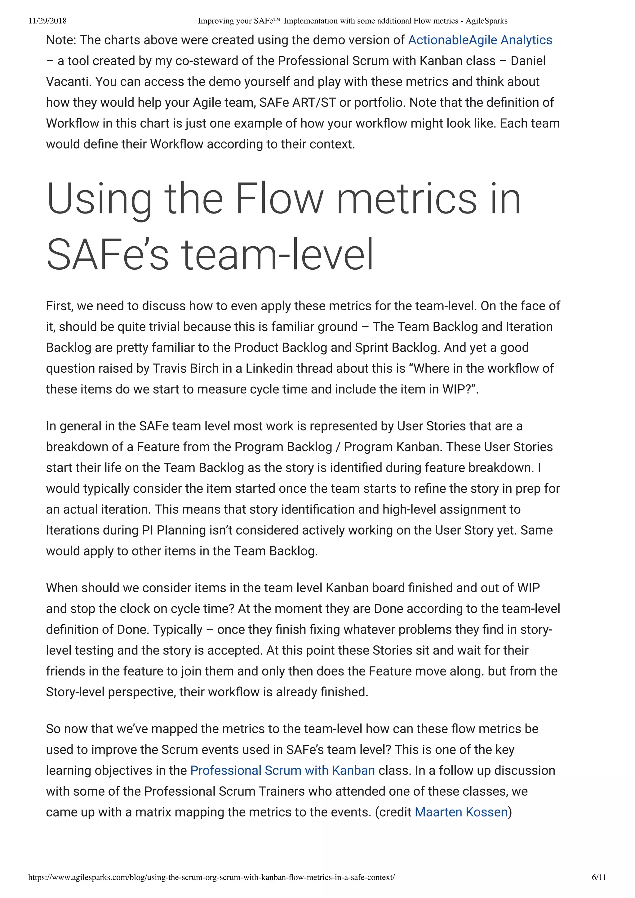 11/29/2018 Improving your SAFe™ Implementation with some additional Flow metrics - AgileSparks
https://www.agilesparks.com/blog/using-the-scrum-org-scrum-with-kanban-ﬂow-metrics-in-a-safe-context/ 6/11
Note: The charts above were created using the demo version of ActionableAgile Analytics
– a tool created by my co-steward of the Professional Scrum with Kanban class – Daniel
Vacanti. You can access the demo yourself and play with these metrics and think about
how they would help your Agile team, SAFe ART/ST or portfolio. Note that the de nition of
Work ow in this chart is just one example of how your work ow might look like. Each team
would de ne their Work ow according to their context.
Using the Flow metrics in
SAFe’s team-level
First, we need to discuss how to even apply these metrics for the team-level. On the face of
it, should be quite trivial because this is familiar ground – The Team Backlog and Iteration
Backlog are pretty familiar to the Product Backlog and Sprint Backlog. And yet a good
question raised by Travis Birch in a Linkedin thread about this is “Where in the work ow of
these items do we start to measure cycle time and include the item in WIP?”.
In general in the SAFe team level most work is represented by User Stories that are a
breakdown of a Feature from the Program Backlog / Program Kanban. These User Stories
start their life on the Team Backlog as the story is identi ed during feature breakdown. I
would typically consider the item started once the team starts to re ne the story in prep for
an actual iteration. This means that story identi cation and high-level assignment to
Iterations during PI Planning isn’t considered actively working on the User Story yet. Same
would apply to other items in the Team Backlog.
When should we consider items in the team level Kanban board nished and out of WIP
and stop the clock on cycle time? At the moment they are Done according to the team-level
de nition of Done. Typically – once they nish xing whatever problems they nd in story-
level testing and the story is accepted. At this point these Stories sit and wait for their
friends in the feature to join them and only then does the Feature move along. but from the
Story-level perspective, their work ow is already nished.
So now that we’ve mapped the metrics to the team-level how can these ow metrics be
used to improve the Scrum events used in SAFe’s team level? This is one of the key
learning objectives in the Professional Scrum with Kanban class. In a follow up discussion
with some of the Professional Scrum Trainers who attended one of these classes, we
came up with a matrix mapping the metrics to the events. (credit Maarten Kossen)
 