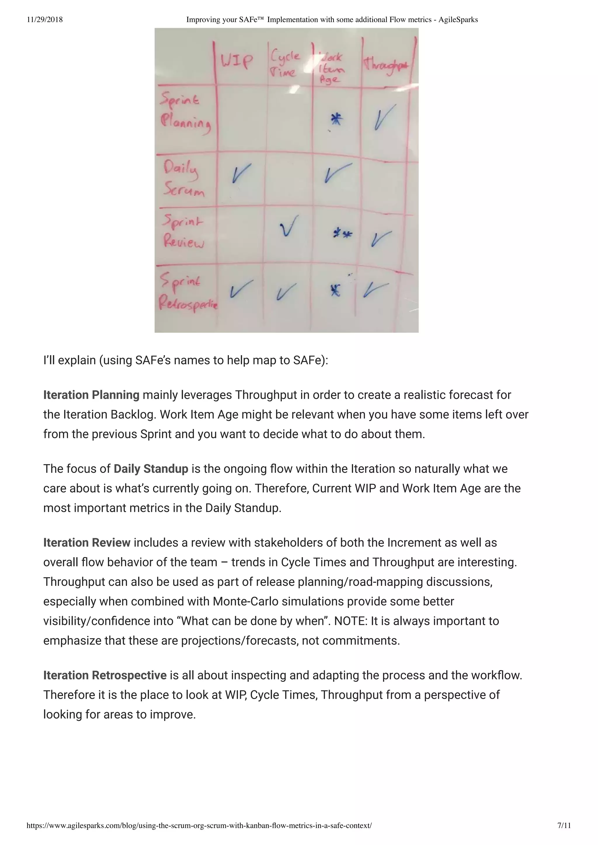 11/29/2018 Improving your SAFe™ Implementation with some additional Flow metrics - AgileSparks
https://www.agilesparks.com/blog/using-the-scrum-org-scrum-with-kanban-ﬂow-metrics-in-a-safe-context/ 7/11
I’ll explain (using SAFe’s names to help map to SAFe):
Iteration Planning mainly leverages Throughput in order to create a realistic forecast for
the Iteration Backlog. Work Item Age might be relevant when you have some items left over
from the previous Sprint and you want to decide what to do about them.
The focus of Daily Standup is the ongoing ow within the Iteration so naturally what we
care about is what’s currently going on. Therefore, Current WIP and Work Item Age are the
most important metrics in the Daily Standup.
Iteration Review includes a review with stakeholders of both the Increment as well as
overall ow behavior of the team – trends in Cycle Times and Throughput are interesting.
Throughput can also be used as part of release planning/road-mapping discussions,
especially when combined with Monte-Carlo simulations provide some better
visibility/con dence into “What can be done by when”. NOTE: It is always important to
emphasize that these are projections/forecasts, not commitments.
Iteration Retrospective is all about inspecting and adapting the process and the work ow.
Therefore it is the place to look at WIP, Cycle Times, Throughput from a perspective of
looking for areas to improve.
 
 