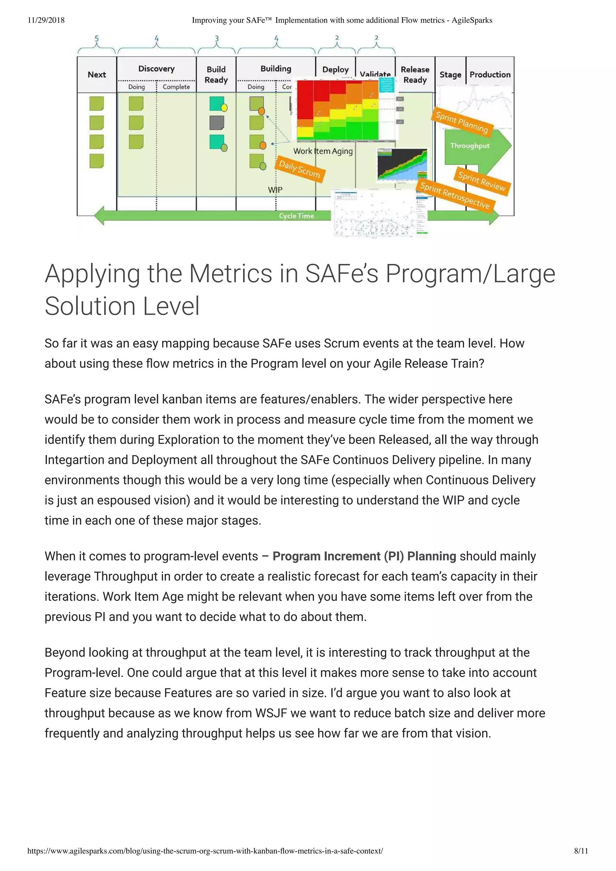 11/29/2018 Improving your SAFe™ Implementation with some additional Flow metrics - AgileSparks
https://www.agilesparks.com/blog/using-the-scrum-org-scrum-with-kanban-ﬂow-metrics-in-a-safe-context/ 8/11
Applying the Metrics in SAFe’s Program/Large
Solution Level
So far it was an easy mapping because SAFe uses Scrum events at the team level. How
about using these ow metrics in the Program level on your Agile Release Train?
SAFe’s program level kanban items are features/enablers. The wider perspective here
would be to consider them work in process and measure cycle time from the moment we
identify them during Exploration to the moment they’ve been Released, all the way through
Integartion and Deployment all throughout the SAFe Continuos Delivery pipeline. In many
environments though this would be a very long time (especially when Continuous Delivery
is just an espoused vision) and it would be interesting to understand the WIP and cycle
time in each one of these major stages.
When it comes to program-level events – Program Increment (PI) Planning should mainly
leverage Throughput in order to create a realistic forecast for each team’s capacity in their
iterations. Work Item Age might be relevant when you have some items left over from the
previous PI and you want to decide what to do about them.
Beyond looking at throughput at the team level, it is interesting to track throughput at the
Program-level. One could argue that at this level it makes more sense to take into account
Feature size because Features are so varied in size. I’d argue you want to also look at
throughput because as we know from WSJF we want to reduce batch size and deliver more
frequently and analyzing throughput helps us see how far we are from that vision.
 