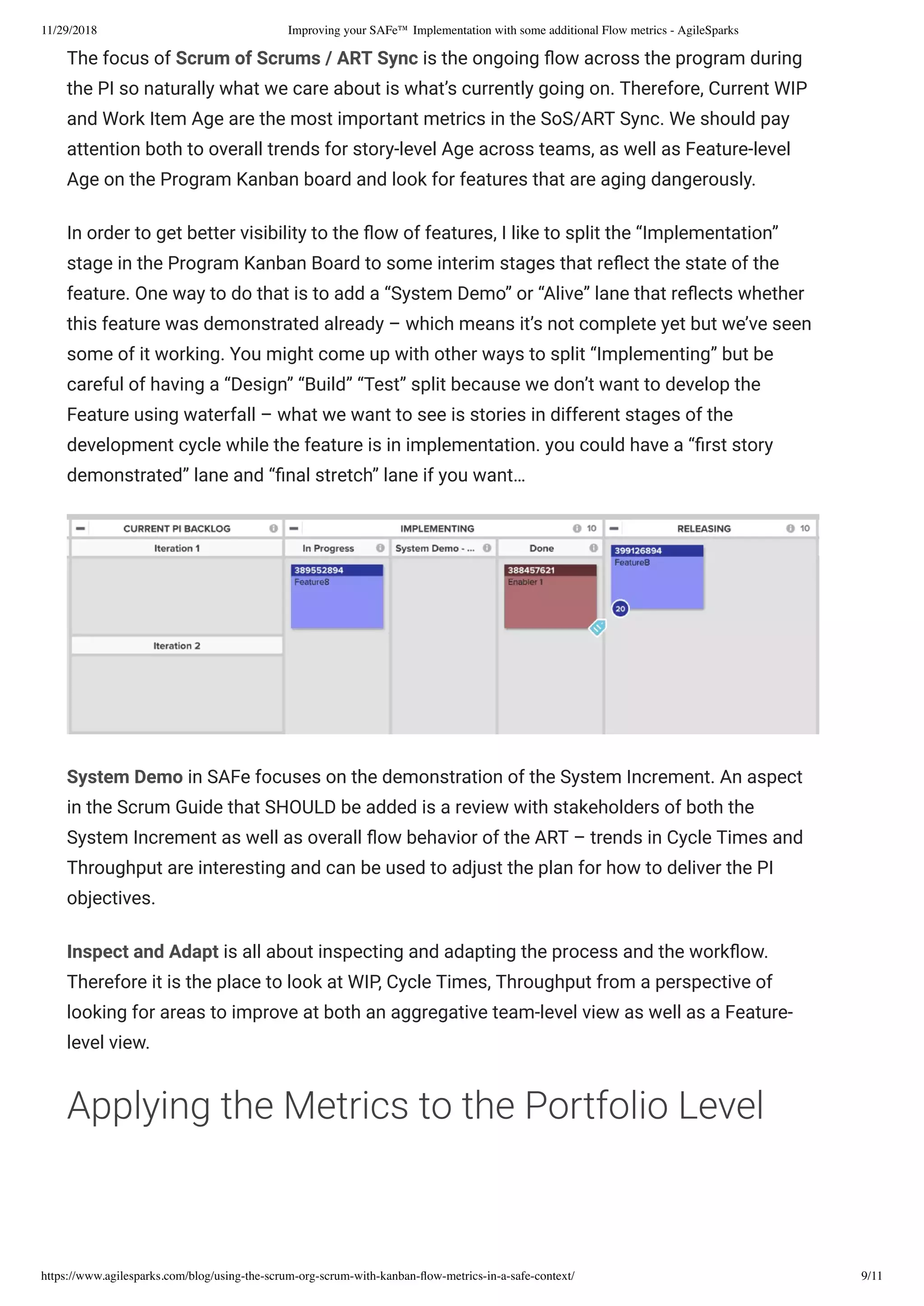 11/29/2018 Improving your SAFe™ Implementation with some additional Flow metrics - AgileSparks
https://www.agilesparks.com/blog/using-the-scrum-org-scrum-with-kanban-ﬂow-metrics-in-a-safe-context/ 9/11
The focus of Scrum of Scrums / ART Sync is the ongoing ow across the program during
the PI so naturally what we care about is what’s currently going on. Therefore, Current WIP
and Work Item Age are the most important metrics in the SoS/ART Sync. We should pay
attention both to overall trends for story-level Age across teams, as well as Feature-level
Age on the Program Kanban board and look for features that are aging dangerously.
In order to get better visibility to the ow of features, I like to split the “Implementation”
stage in the Program Kanban Board to some interim stages that re ect the state of the
feature. One way to do that is to add a “System Demo” or “Alive” lane that re ects whether
this feature was demonstrated already – which means it’s not complete yet but we’ve seen
some of it working. You might come up with other ways to split “Implementing” but be
careful of having a “Design” “Build” “Test” split because we don’t want to develop the
Feature using waterfall – what we want to see is stories in different stages of the
development cycle while the feature is in implementation. you could have a “ rst story
demonstrated” lane and “ nal stretch” lane if you want…
System Demo in SAFe focuses on the demonstration of the System Increment. An aspect
in the Scrum Guide that SHOULD be added is a review with stakeholders of both the
System Increment as well as overall ow behavior of the ART – trends in Cycle Times and
Throughput are interesting and can be used to adjust the plan for how to deliver the PI
objectives.
Inspect and Adapt is all about inspecting and adapting the process and the work ow.
Therefore it is the place to look at WIP, Cycle Times, Throughput from a perspective of
looking for areas to improve at both an aggregative team-level view as well as a Feature-
level view.
Applying the Metrics to the Portfolio Level
 