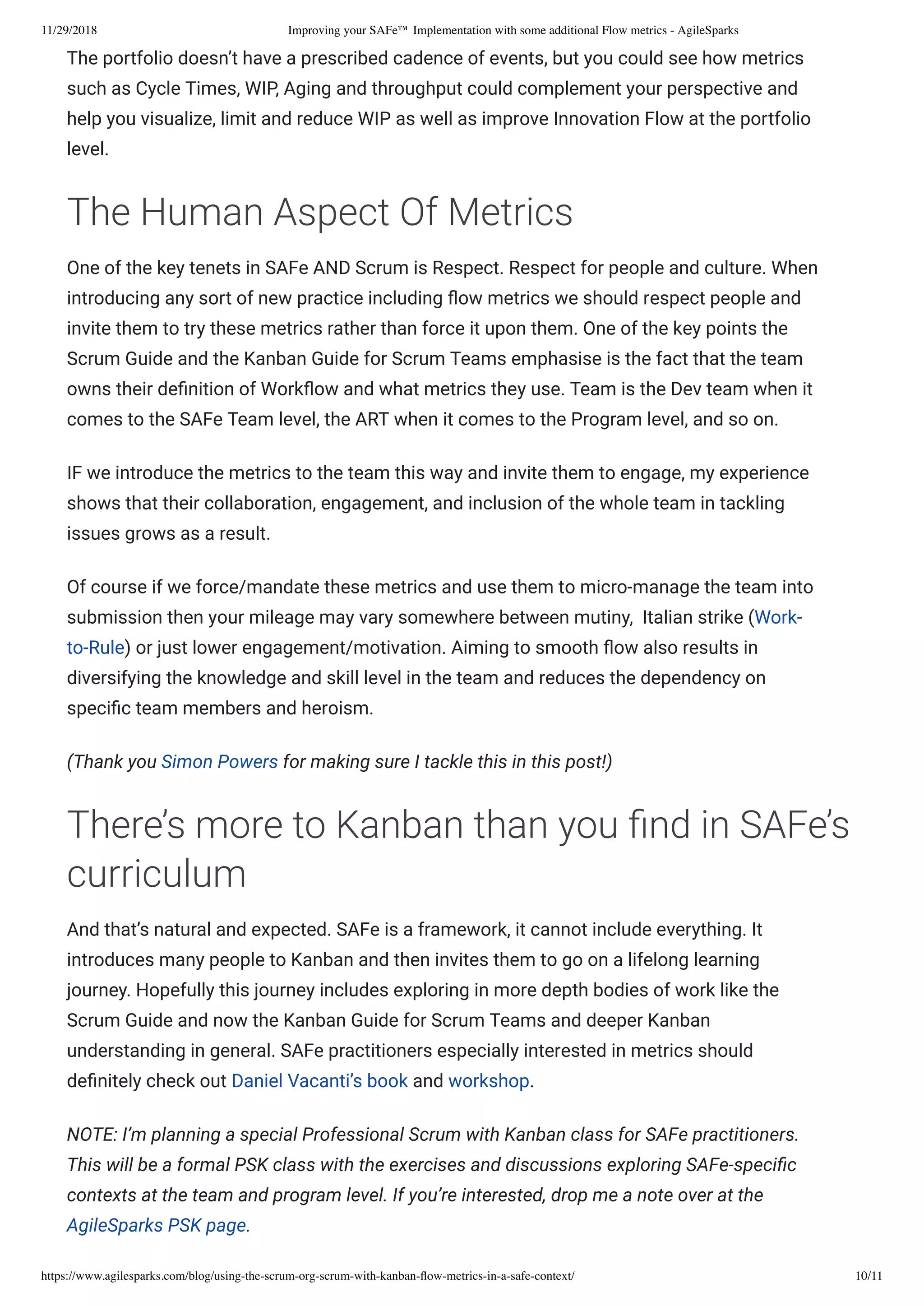 11/29/2018 Improving your SAFe™ Implementation with some additional Flow metrics - AgileSparks
https://www.agilesparks.com/blog/using-the-scrum-org-scrum-with-kanban-ﬂow-metrics-in-a-safe-context/ 10/11
The portfolio doesn’t have a prescribed cadence of events, but you could see how metrics
such as Cycle Times, WIP, Aging and throughput could complement your perspective and
help you visualize, limit and reduce WIP as well as improve Innovation Flow at the portfolio
level.
The Human Aspect Of Metrics
One of the key tenets in SAFe AND Scrum is Respect. Respect for people and culture. When
introducing any sort of new practice including ow metrics we should respect people and
invite them to try these metrics rather than force it upon them. One of the key points the
Scrum Guide and the Kanban Guide for Scrum Teams emphasise is the fact that the team
owns their de nition of Work ow and what metrics they use. Team is the Dev team when it
comes to the SAFe Team level, the ART when it comes to the Program level, and so on.
IF we introduce the metrics to the team this way and invite them to engage, my experience
shows that their collaboration, engagement, and inclusion of the whole team in tackling
issues grows as a result.
Of course if we force/mandate these metrics and use them to micro-manage the team into
submission then your mileage may vary somewhere between mutiny,  Italian strike (Work-
to-Rule) or just lower engagement/motivation. Aiming to smooth ow also results in
diversifying the knowledge and skill level in the team and reduces the dependency on
speci c team members and heroism.
(Thank you Simon Powers for making sure I tackle this in this post!)
There’s more to Kanban than you nd in SAFe’s
curriculum
And that’s natural and expected. SAFe is a framework, it cannot include everything. It
introduces many people to Kanban and then invites them to go on a lifelong learning
journey. Hopefully this journey includes exploring in more depth bodies of work like the
Scrum Guide and now the Kanban Guide for Scrum Teams and deeper Kanban
understanding in general. SAFe practitioners especially interested in metrics should
de nitely check out Daniel Vacanti’s book and workshop.
NOTE: I’m planning a special Professional Scrum with Kanban class for SAFe practitioners.
This will be a formal PSK class with the exercises and discussions exploring SAFe-speci c
contexts at the team and program level. If you’re interested, drop me a note over at the
AgileSparks PSK page. 
 